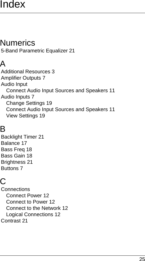  25IndexNumerics5-Band Parametric Equalizer 21AAdditional Resources 3Amplifier Outputs 7Audio InputConnect Audio Input Sources and Speakers 11Audio Inputs 7Change Settings 19Connect Audio Input Sources and Speakers 11View Settings 19BBacklight Timer 21Balance 17Bass Freq 18Bass Gain 18Brightness 21Buttons 7CConnectionsConnect Power 12Connect to Power 12Connect to the Network 12Logical Connections 12Contrast 21