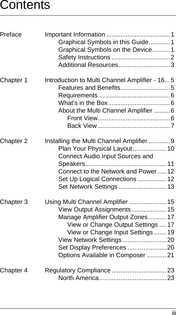  iiiContentsPreface Important Information ....................................1Graphical Symbols in this Guide............1Graphical Symbols on the Device..........1Safety Instructions .................................2Additional Resources.............................3Chapter 1 Introduction to Multi Channel Amplifier - 16...5Features and Benefits............................5Requirements ........................................6What’s in the Box...................................6About the Multi Channel Amplifier .........6Front View.........................................6Back View.........................................7Chapter 2 Installing the Multi Channel Amplifier ............9Plan Your Physical Layout...................10Connect Audio Input Sources and Speakers..............................................11Connect to the Network and Power .....12Set Up Logical Connections ................12Set Network Settings ...........................13Chapter 3 Using Multi Channel Amplifier .....................15View Output Assignments....................15Manage Amplifier Output Zones ..........17View or Change Output Settings ....17View or Change Input Settings .......19View Network Settings.........................20Set Display Preferences ......................20Options Available in Composer ...........21Chapter 4 Regulatory Compliance ...............................23North America......................................23