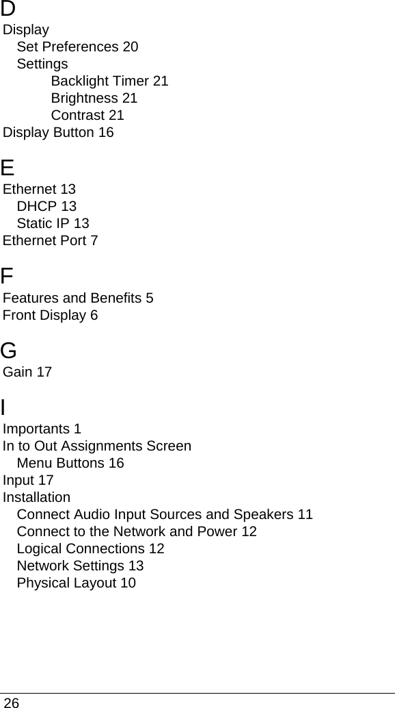  26DDisplaySet Preferences 20SettingsBacklight Timer 21Brightness 21Contrast 21Display Button 16EEthernet 13DHCP 13Static IP 13Ethernet Port 7FFeatures and Benefits 5Front Display 6GGain 17IImportants 1In to Out Assignments ScreenMenu Buttons 16Input 17InstallationConnect Audio Input Sources and Speakers 11Connect to the Network and Power 12Logical Connections 12Network Settings 13Physical Layout 10