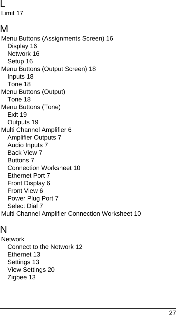  27LLimit 17MMenu Buttons (Assignments Screen) 16Display 16Network 16Setup 16Menu Buttons (Output Screen) 18Inputs 18Tone 18Menu Buttons (Output)Tone 18Menu Buttons (Tone)Exit 19Outputs 19Multi Channel Amplifier 6Amplifier Outputs 7Audio Inputs 7Back View 7Buttons 7Connection Worksheet 10Ethernet Port 7Front Display 6Front View 6Power Plug Port 7Select Dial 7Multi Channel Amplifier Connection Worksheet 10NNetworkConnect to the Network 12Ethernet 13Settings 13View Settings 20Zigbee 13