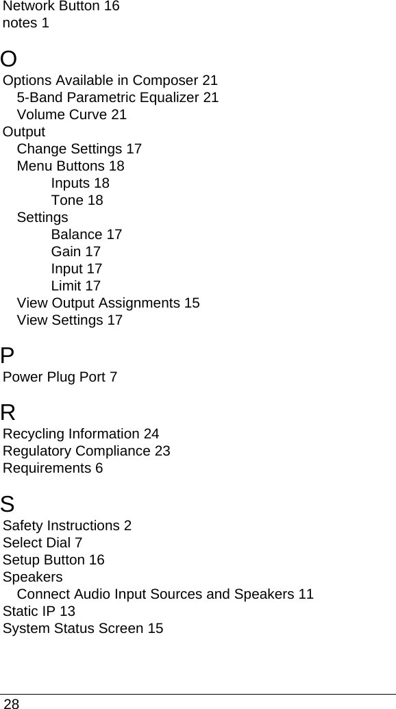  28Network Button 16notes 1OOptions Available in Composer 215-Band Parametric Equalizer 21Volume Curve 21OutputChange Settings 17Menu Buttons 18Inputs 18Tone 18SettingsBalance 17Gain 17Input 17Limit 17View Output Assignments 15View Settings 17PPower Plug Port 7RRecycling Information 24Regulatory Compliance 23Requirements 6SSafety Instructions 2Select Dial 7Setup Button 16SpeakersConnect Audio Input Sources and Speakers 11Static IP 13System Status Screen 15