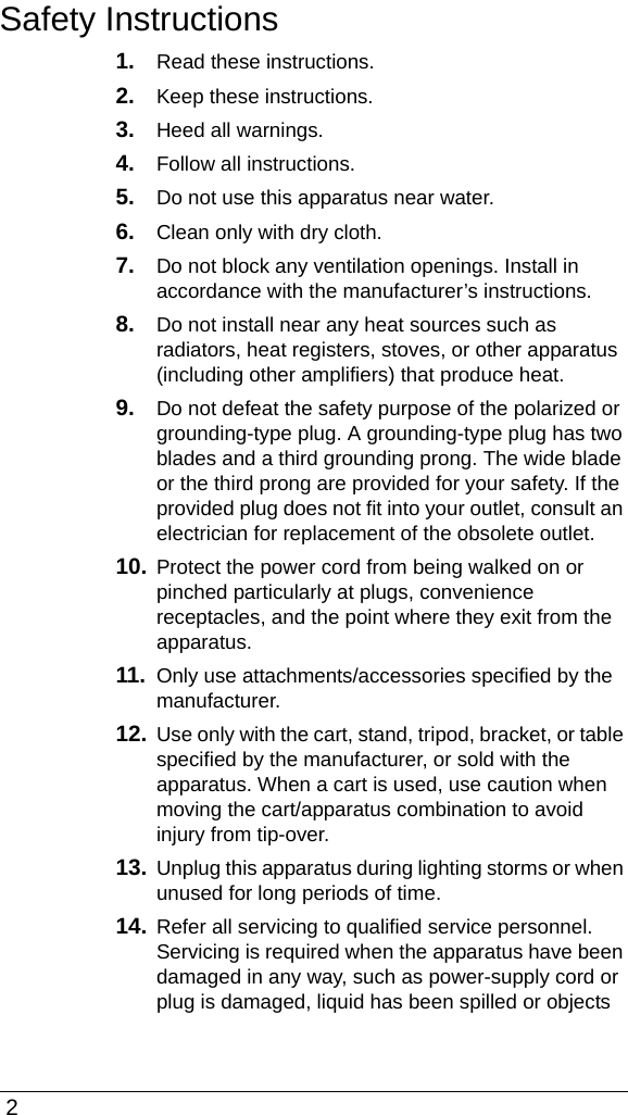  2Safety Instructions1. Read these instructions.2. Keep these instructions.3. Heed all warnings.4. Follow all instructions.5. Do not use this apparatus near water.6. Clean only with dry cloth.7. Do not block any ventilation openings. Install in accordance with the manufacturer’s instructions.8. Do not install near any heat sources such as radiators, heat registers, stoves, or other apparatus (including other amplifiers) that produce heat.9. Do not defeat the safety purpose of the polarized or grounding-type plug. A grounding-type plug has two blades and a third grounding prong. The wide blade or the third prong are provided for your safety. If the provided plug does not fit into your outlet, consult an electrician for replacement of the obsolete outlet.10. Protect the power cord from being walked on or pinched particularly at plugs, convenience receptacles, and the point where they exit from the apparatus.11. Only use attachments/accessories specified by the manufacturer.12. Use only with the cart, stand, tripod, bracket, or table specified by the manufacturer, or sold with the apparatus. When a cart is used, use caution when moving the cart/apparatus combination to avoid injury from tip-over.13. Unplug this apparatus during lighting storms or when unused for long periods of time.14. Refer all servicing to qualified service personnel. Servicing is required when the apparatus have been damaged in any way, such as power-supply cord or plug is damaged, liquid has been spilled or objects 