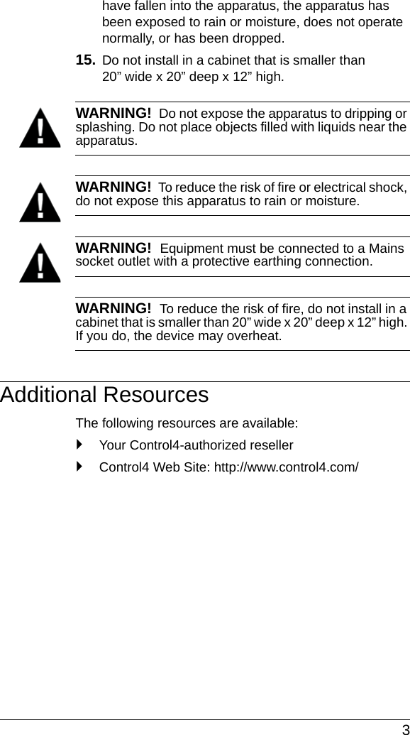  3have fallen into the apparatus, the apparatus has been exposed to rain or moisture, does not operate normally, or has been dropped.15. Do not install in a cabinet that is smaller than 20” wide x 20” deep x 12” high. WARNING!  Do not expose the apparatus to dripping or splashing. Do not place objects filled with liquids near the apparatus.WARNING!  To reduce the risk of fire or electrical shock, do not expose this apparatus to rain or moisture.WARNING!  Equipment must be connected to a Mains socket outlet with a protective earthing connection.WARNING!  To reduce the risk of fire, do not install in a cabinet that is smaller than 20” wide x 20” deep x 12” high. If you do, the device may overheat.Additional ResourcesThe following resources are available:`Your Control4-authorized reseller`Control4 Web Site: http://www.control4.com/