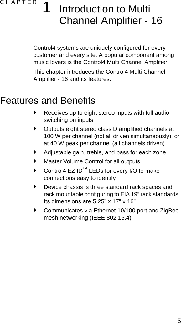  5CHAPTER  1Introduction to Multi Channel Amplifier - 16Control4 systems are uniquely configured for every customer and every site. A popular component among music lovers is the Control4 Multi Channel Amplifier. This chapter introduces the Control4 Multi Channel Amplifier - 16 and its features.Features and Benefits`Receives up to eight stereo inputs with full audio switching on inputs.`Outputs eight stereo class D amplified channels at 100 W per channel (not all driven simultaneously), or at 40 W peak per channel (all channels driven).`Adjustable gain, treble, and bass for each zone`Master Volume Control for all outputs`Control4 EZ ID™ LEDs for every I/O to make connections easy to identify`Device chassis is three standard rack spaces and rack mountable configuring to EIA 19” rack standards. Its dimensions are 5.25” x 17” x 16”.`Communicates via Ethernet 10/100 port and ZigBee mesh networking (IEEE 802.15.4).