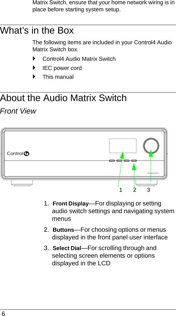  6Matrix Switch, ensure that your home network wiring is in place before starting system setup.What’s in the BoxThe following items are included in your Control4 Audio Matrix Switch box.`Control4 Audio Matrix Switch`IEC power cord`This manualAbout the Audio Matrix SwitchFront View1.  Front Display—For displaying or setting audio switch settings and navigating system menus2.  Buttons—For choosing options or menus displayed in the front panel user interface3.  Select Dial—For scrolling through and selecting screen elements or options displayed in the LCD123