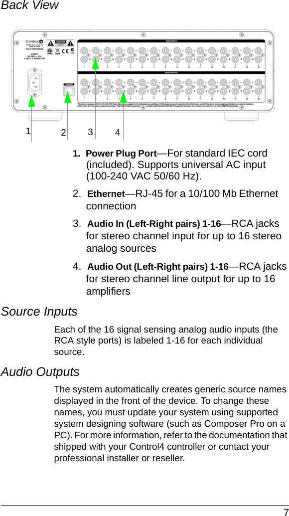  7Back View 1.  Power Plug Port—For standard IEC cord (included). Supports universal AC input (100-240 VAC 50/60 Hz).2.  Ethernet—RJ-45 for a 10/100 Mb Ethernet connection3.  Audio In (Left-Right pairs) 1-16—RCA jacks for stereo channel input for up to 16 stereo analog sources4.  Audio Out (Left-Right pairs) 1-16—RCA jacks for stereo channel line output for up to 16 amplifiersSource InputsEach of the 16 signal sensing analog audio inputs (the RCA style ports) is labeled 1-16 for each individual source. Audio OutputsThe system automatically creates generic source names displayed in the front of the device. To change these names, you must update your system using supported system designing software (such as Composer Pro on a PC). For more information, refer to the documentation that shipped with your Control4 controller or contact your professional installer or reseller.1234