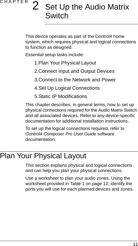  11CHAPTER 2Set Up the Audio Matrix SwitchThis device operates as part of the Control4 home system, which requires physical and logical connections to function as designed.Essential setup tasks include: 1.Plan Your Physical Layout2.Connect Input and Output Devices3.Connect to the Network and Power4.Set Up Logical Connections5.Static IP ModificationsThis chapter describes, in general terms, how to set up physical connections required for the Audio Matrix Switch and all associated devices. Refer to any device-specific documentation for additional installation instructions.To set up the logical connections required, refer to Control4 Composer Pro User Guide software documentation.Plan Your Physical LayoutThis section explains physical and logical connections and can help you plan your physical connections.Use a worksheet to plan your audio zones. Using the worksheet provided in Table 1 on page 12, identify the ports you will use for each planned devices and zones.