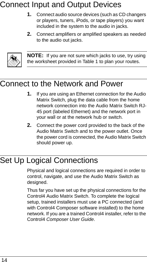  14Connect Input and Output Devices1. Connect audio source devices (such as CD changers or players, tuners, iPods, or tape players) you want included in the system to the audio in jacks. 2. Connect amplifiers or amplified speakers as needed to the audio out jacks. NOTE:  If you are not sure which jacks to use, try using the worksheet provided in Table 1 to plan your routes. Connect to the Network and Power1. If you are using an Ethernet connection for the Audio Matrix Switch, plug the data cable from the home network connection into the Audio Matrix Switch RJ-45 port (labeled Ethernet) and the network port in your wall or at the network hub or switch.2. Connect the power cord provided to the back of the Audio Matrix Switch and to the power outlet. Once the power cord is connected, the Audio Matrix Switch should power up.Set Up Logical ConnectionsPhysical and logical connections are required in order to control, navigate, and use the Audio Matrix Switch as designed. Thus far you have set up the physical connections for the Control4 Audio Matrix Switch. To complete the logical setup, trained installers must use a PC connected (and with Control4 Composer software installed) to the home network. If you are a trained Control4 installer, refer to the Control4 Composer User Guide.