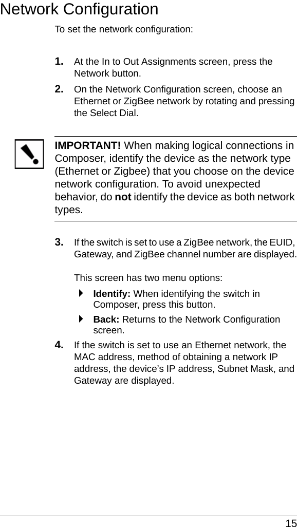  15Network ConfigurationTo set the network configuration: 1. At the In to Out Assignments screen, press the Network button.2. On the Network Configuration screen, choose an Ethernet or ZigBee network by rotating and pressing the Select Dial.IMPORTANT! When making logical connections in Composer, identify the device as the network type (Ethernet or Zigbee) that you choose on the device network configuration. To avoid unexpected behavior, do not identify the device as both network types.3. If the switch is set to use a ZigBee network, the EUID, Gateway, and ZigBee channel number are displayed.This screen has two menu options:`Identify: When identifying the switch in Composer, press this button.`Back: Returns to the Network Configuration screen.4. If the switch is set to use an Ethernet network, the MAC address, method of obtaining a network IP address, the device’s IP address, Subnet Mask, and Gateway are displayed. 