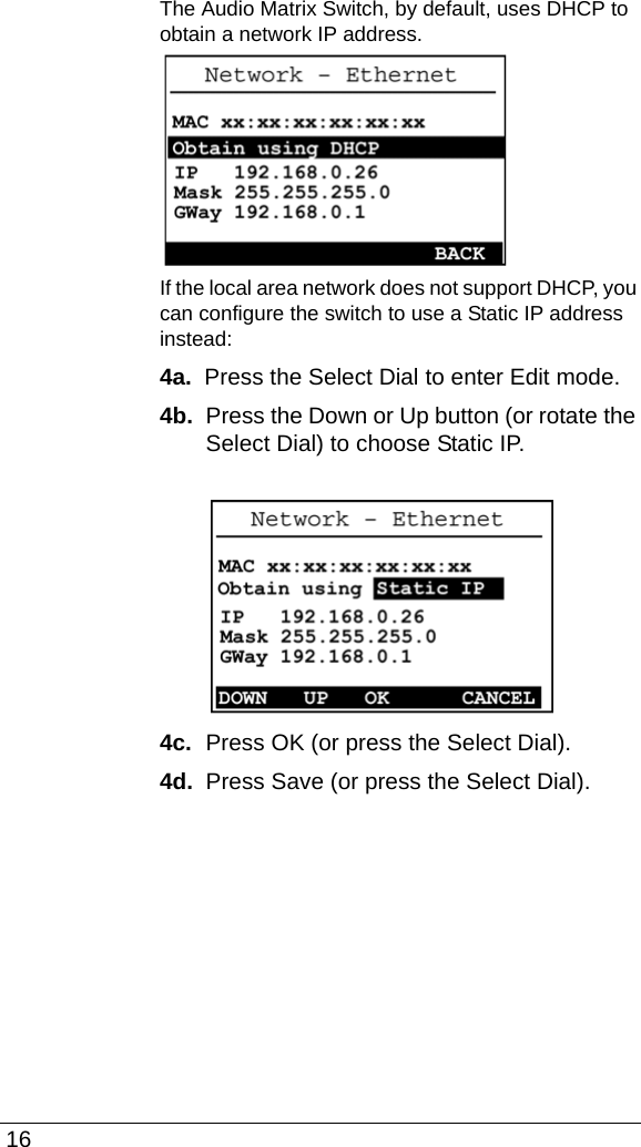  16The Audio Matrix Switch, by default, uses DHCP to obtain a network IP address. If the local area network does not support DHCP, you can configure the switch to use a Static IP address instead:4a.  Press the Select Dial to enter Edit mode.4b.  Press the Down or Up button (or rotate the Select Dial) to choose Static IP.4c.  Press OK (or press the Select Dial).4d.  Press Save (or press the Select Dial).