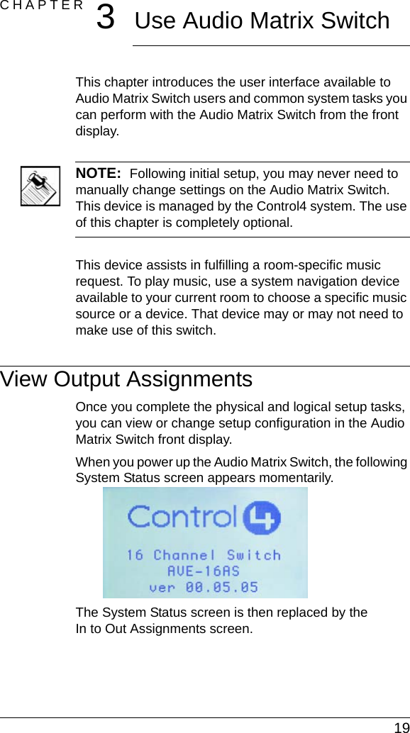  19CHAPTER 3Use Audio Matrix SwitchThis chapter introduces the user interface available to Audio Matrix Switch users and common system tasks you can perform with the Audio Matrix Switch from the front display.NOTE:  Following initial setup, you may never need to manually change settings on the Audio Matrix Switch. This device is managed by the Control4 system. The use of this chapter is completely optional.This device assists in fulfilling a room-specific music request. To play music, use a system navigation device available to your current room to choose a specific music source or a device. That device may or may not need to make use of this switch.View Output AssignmentsOnce you complete the physical and logical setup tasks, you can view or change setup configuration in the Audio Matrix Switch front display. When you power up the Audio Matrix Switch, the following System Status screen appears momentarily.The System Status screen is then replaced by the In to Out Assignments screen.
