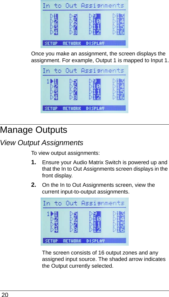  20Once you make an assignment, the screen displays the assignment. For example, Output 1 is mapped to Input 1.Manage OutputsView Output AssignmentsTo view output assignments:1. Ensure your Audio Matrix Switch is powered up and that the In to Out Assignments screen displays in the front display.2. On the In to Out Assignments screen, view the current input-to-output assignments.The screen consists of 16 output zones and any assigned input source. The shaded arrow indicates the Output currently selected.