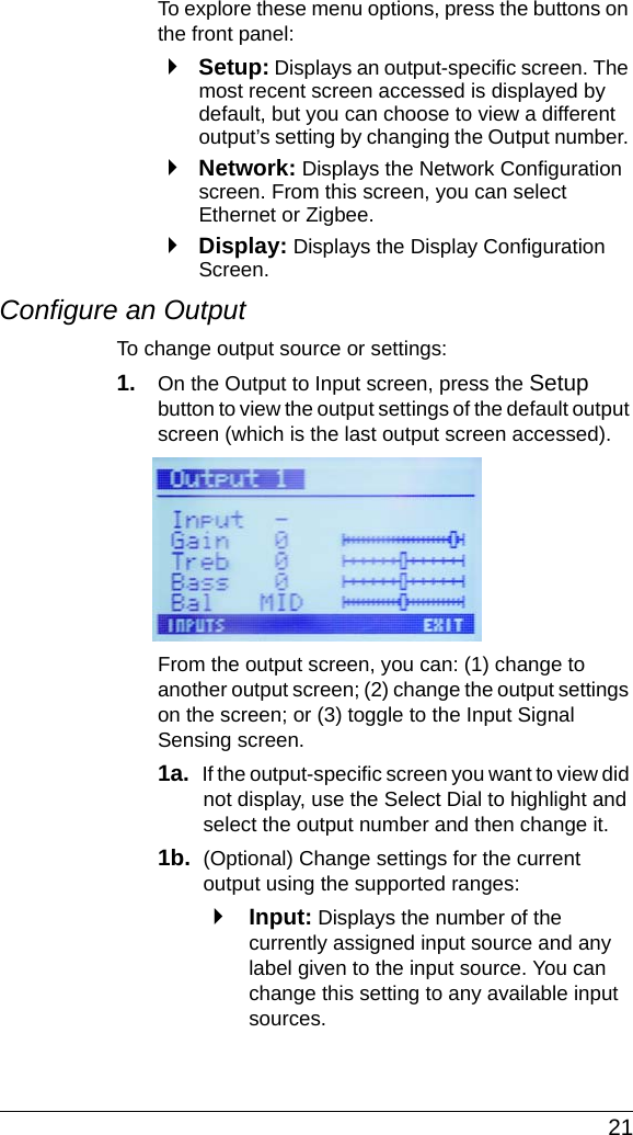  21To explore these menu options, press the buttons on the front panel:`Setup: Displays an output-specific screen. The most recent screen accessed is displayed by default, but you can choose to view a different output’s setting by changing the Output number. `Network: Displays the Network Configuration screen. From this screen, you can select Ethernet or Zigbee.`Display: Displays the Display Configuration Screen.Configure an OutputTo change output source or settings:1. On the Output to Input screen, press the Setup button to view the output settings of the default output screen (which is the last output screen accessed).From the output screen, you can: (1) change to another output screen; (2) change the output settings on the screen; or (3) toggle to the Input Signal Sensing screen.1a.  If the output-specific screen you want to view did not display, use the Select Dial to highlight and select the output number and then change it.1b.  (Optional) Change settings for the current output using the supported ranges:`Input: Displays the number of the currently assigned input source and any label given to the input source. You can change this setting to any available input sources.