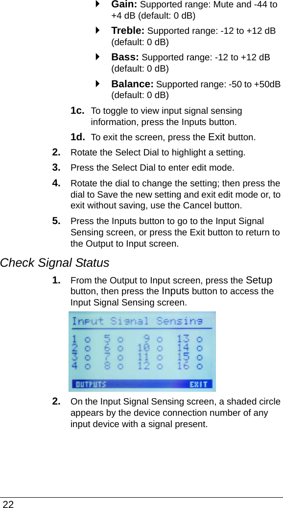  22`Gain: Supported range: Mute and -44 to +4 dB (default: 0 dB)`Treble: Supported range: -12 to +12 dB (default: 0 dB)`Bass: Supported range: -12 to +12 dB (default: 0 dB)`Balance: Supported range: -50 to +50dB (default: 0 dB)1c.  To toggle to view input signal sensing information, press the Inputs button. 1d.  To exit the screen, press the Exit button.2. Rotate the Select Dial to highlight a setting.3. Press the Select Dial to enter edit mode.4. Rotate the dial to change the setting; then press the dial to Save the new setting and exit edit mode or, to exit without saving, use the Cancel button.5. Press the Inputs button to go to the Input Signal Sensing screen, or press the Exit button to return to the Output to Input screen.Check Signal Status1. From the Output to Input screen, press the Setup button, then press the Inputs button to access the Input Signal Sensing screen.2. On the Input Signal Sensing screen, a shaded circle appears by the device connection number of any input device with a signal present.
