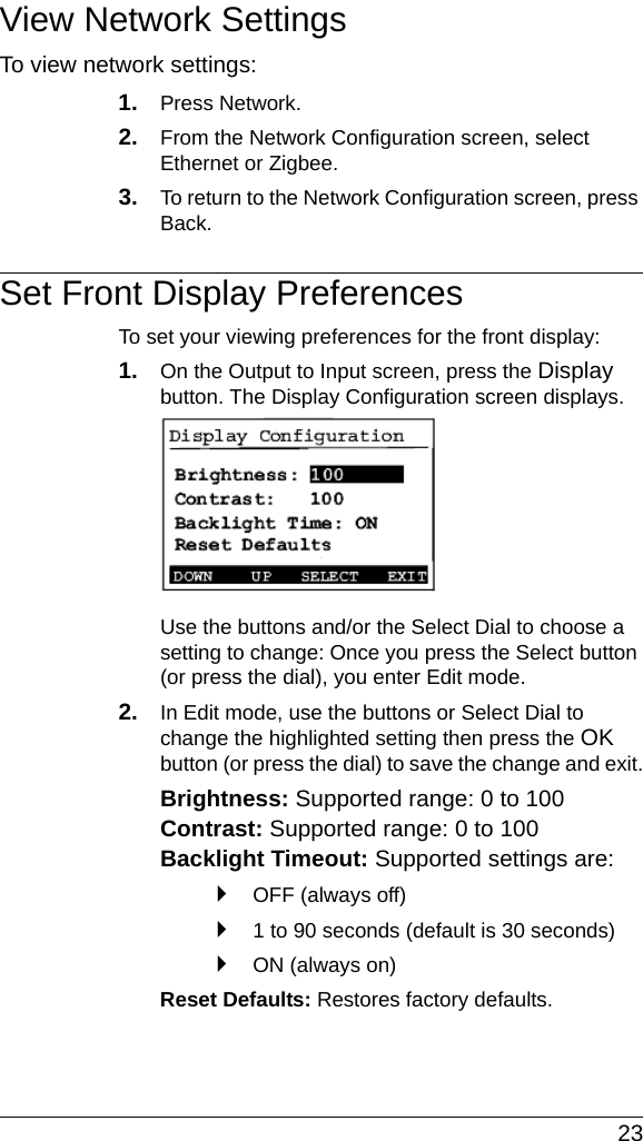  23View Network SettingsTo view network settings:1. Press Network. 2. From the Network Configuration screen, select Ethernet or Zigbee.3. To return to the Network Configuration screen, press Back. Set Front Display PreferencesTo set your viewing preferences for the front display:1. On the Output to Input screen, press the Display button. The Display Configuration screen displays.Use the buttons and/or the Select Dial to choose a setting to change: Once you press the Select button (or press the dial), you enter Edit mode.2. In Edit mode, use the buttons or Select Dial to change the highlighted setting then press the OK button (or press the dial) to save the change and exit.Brightness: Supported range: 0 to 100 Contrast: Supported range: 0 to 100 Backlight Timeout: Supported settings are: `OFF (always off)`1 to 90 seconds (default is 30 seconds)`ON (always on)Reset Defaults: Restores factory defaults.