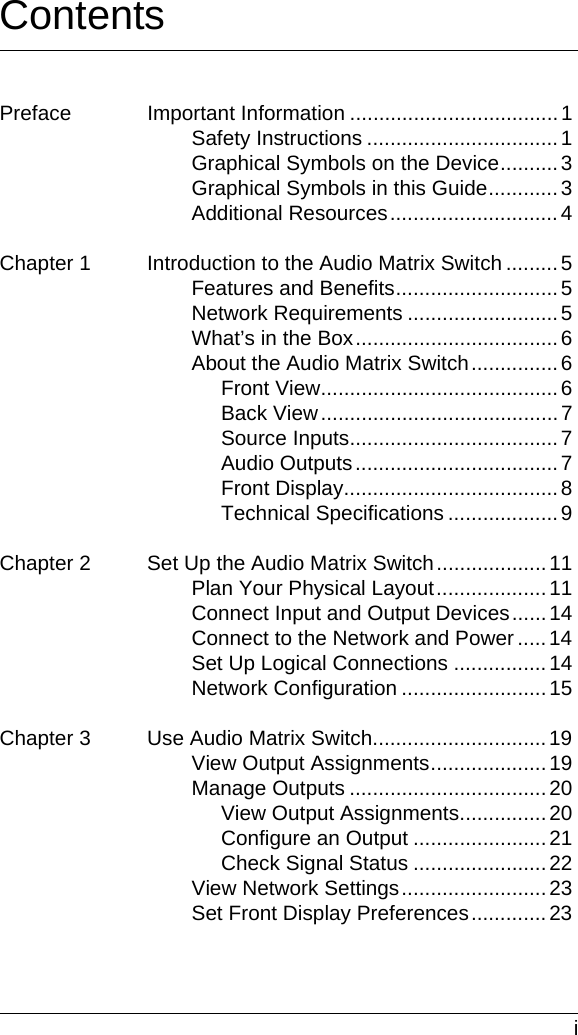  iContentsPreface Important Information ....................................1Safety Instructions .................................1Graphical Symbols on the Device..........3Graphical Symbols in this Guide............3Additional Resources.............................4Chapter 1 Introduction to the Audio Matrix Switch .........5Features and Benefits............................5Network Requirements ..........................5What’s in the Box...................................6About the Audio Matrix Switch...............6Front View.........................................6Back View.........................................7Source Inputs.................................... 7Audio Outputs...................................7Front Display.....................................8Technical Specifications ...................9Chapter 2 Set Up the Audio Matrix Switch...................11Plan Your Physical Layout...................11Connect Input and Output Devices......14Connect to the Network and Power .....14Set Up Logical Connections ................14Network Configuration .........................15Chapter 3 Use Audio Matrix Switch..............................19View Output Assignments....................19Manage Outputs ..................................20View Output Assignments...............20Configure an Output .......................21Check Signal Status .......................22View Network Settings.........................23Set Front Display Preferences.............23