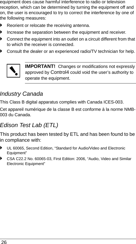  26equipment does cause harmful interference to radio or television reception, which can be determined by turning the equipment off and on, the user is encouraged to try to correct the interference by one of the following measures:`Reorient or relocate the receiving antenna.`Increase the separation between the equipment and receiver.`Connect the equipment into an outlet on a circuit different from that to which the receiver is connected.`Consult the dealer or an experienced radio/TV technician for help.IMPORTANT!  Changes or modifications not expressly approved by Control4 could void the user’s authority to operate the equipment.Industry CanadaThis Class B digital apparatus complies with Canada ICES-003.Cet appareil numérique de la classe B est conforme à la norme NMB-003 du Canada.Edison Test Lab (ETL)This product has been tested by ETL and has been found to be in compliance with:`UL 60065, Second Edition, “Standard for Audio/Video and Electronic Equipment” `CSA C22.2 No. 60065-03, First Edition: 2006, “Audio, Video and Similar Electronic Equipment”