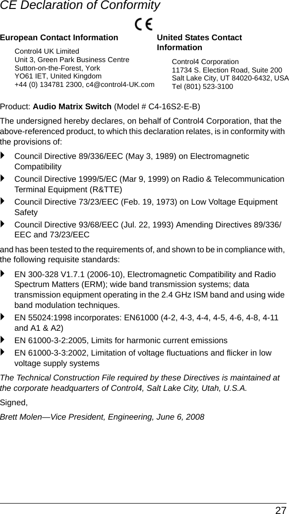  27CE Declaration of ConformityProduct: Audio Matrix Switch (Model # C4-16S2-E-B)The undersigned hereby declares, on behalf of Control4 Corporation, that the above-referenced product, to which this declaration relates, is in conformity with the provisions of:`Council Directive 89/336/EEC (May 3, 1989) on Electromagnetic Compatibility`Council Directive 1999/5/EC (Mar 9, 1999) on Radio &amp; Telecommunication Terminal Equipment (R&amp;TTE)`Council Directive 73/23/EEC (Feb. 19, 1973) on Low Voltage Equipment Safety`Council Directive 93/68/EEC (Jul. 22, 1993) Amending Directives 89/336/EEC and 73/23/EECand has been tested to the requirements of, and shown to be in compliance with, the following requisite standards:`EN 300-328 V1.7.1 (2006-10), Electromagnetic Compatibility and Radio Spectrum Matters (ERM); wide band transmission systems; data transmission equipment operating in the 2.4 GHz ISM band and using wide band modulation techniques.`EN 55024:1998 incorporates: EN61000 (4-2, 4-3, 4-4, 4-5, 4-6, 4-8, 4-11 and A1 &amp; A2)`EN 61000-3-2:2005, Limits for harmonic current emissions`EN 61000-3-3:2002, Limitation of voltage fluctuations and flicker in low voltage supply systemsThe Technical Construction File required by these Directives is maintained at the corporate headquarters of Control4, Salt Lake City, Utah, U.S.A.Signed, Brett Molen—Vice President, Engineering, June 6, 2008European Contact InformationControl4 UK LimitedUnit 3, Green Park Business CentreSutton-on-the-Forest, YorkYO61 IET, United Kingdom+44 (0) 134781 2300, c4@control4-UK.comUnited States Contact InformationControl4 Corporation11734 S. Election Road, Suite 200Salt Lake City, UT 84020-6432, USATel (801) 523-3100 