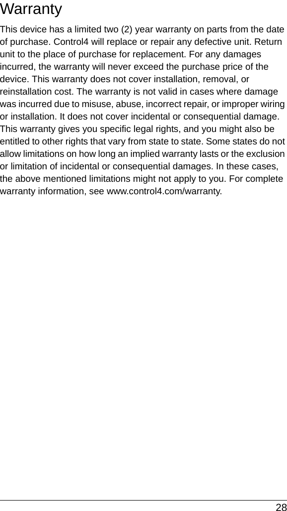 28WarrantyThis device has a limited two (2) year warranty on parts from the date of purchase. Control4 will replace or repair any defective unit. Return unit to the place of purchase for replacement. For any damages incurred, the warranty will never exceed the purchase price of the device. This warranty does not cover installation, removal, or reinstallation cost. The warranty is not valid in cases where damage was incurred due to misuse, abuse, incorrect repair, or improper wiring or installation. It does not cover incidental or consequential damage. This warranty gives you specific legal rights, and you might also be entitled to other rights that vary from state to state. Some states do not allow limitations on how long an implied warranty lasts or the exclusion or limitation of incidental or consequential damages. In these cases, the above mentioned limitations might not apply to you. For complete warranty information, see www.control4.com/warranty.