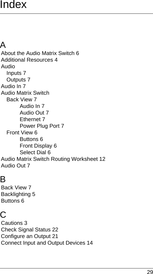  29IndexAAbout the Audio Matrix Switch 6Additional Resources 4AudioInputs 7Outputs 7Audio In 7Audio Matrix SwitchBack View 7Audio In 7Audio Out 7Ethernet 7Power Plug Port 7Front View 6Buttons 6Front Display 6Select Dial 6Audio Matrix Switch Routing Worksheet 12Audio Out 7BBack View 7Backlighting 5Buttons 6CCautions 3Check Signal Status 22Configure an Output 21Connect Input and Output Devices 14