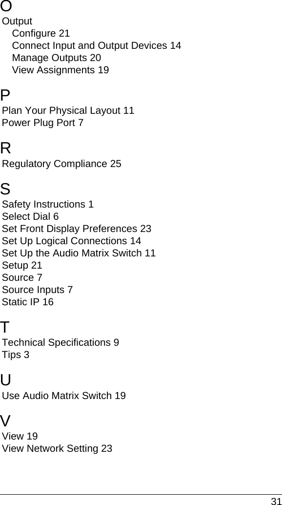  31OOutputConfigure 21Connect Input and Output Devices 14Manage Outputs 20View Assignments 19PPlan Your Physical Layout 11Power Plug Port 7RRegulatory Compliance 25SSafety Instructions 1Select Dial 6Set Front Display Preferences 23Set Up Logical Connections 14Set Up the Audio Matrix Switch 11Setup 21Source 7Source Inputs 7Static IP 16TTechnical Specifications 9Tips 3UUse Audio Matrix Switch 19VView 19View Network Setting 23