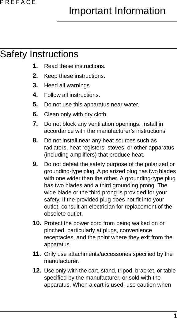  1PREFACE Important InformationSafety Instructions1. Read these instructions.2. Keep these instructions.3. Heed all warnings.4. Follow all instructions.5. Do not use this apparatus near water.6. Clean only with dry cloth.7. Do not block any ventilation openings. Install in accordance with the manufacturer’s instructions.8. Do not install near any heat sources such as radiators, heat registers, stoves, or other apparatus (including amplifiers) that produce heat.9. Do not defeat the safety purpose of the polarized or grounding-type plug. A polarized plug has two blades with one wider than the other. A grounding-type plug has two blades and a third grounding prong. The wide blade or the third prong is provided for your safety. If the provided plug does not fit into your outlet, consult an electrician for replacement of the obsolete outlet.10. Protect the power cord from being walked on or pinched, particularly at plugs, convenience receptacles, and the point where they exit from the apparatus.11. Only use attachments/accessories specified by the manufacturer.12. Use only with the cart, stand, tripod, bracket, or table specified by the manufacturer, or sold with the apparatus. When a cart is used, use caution when 