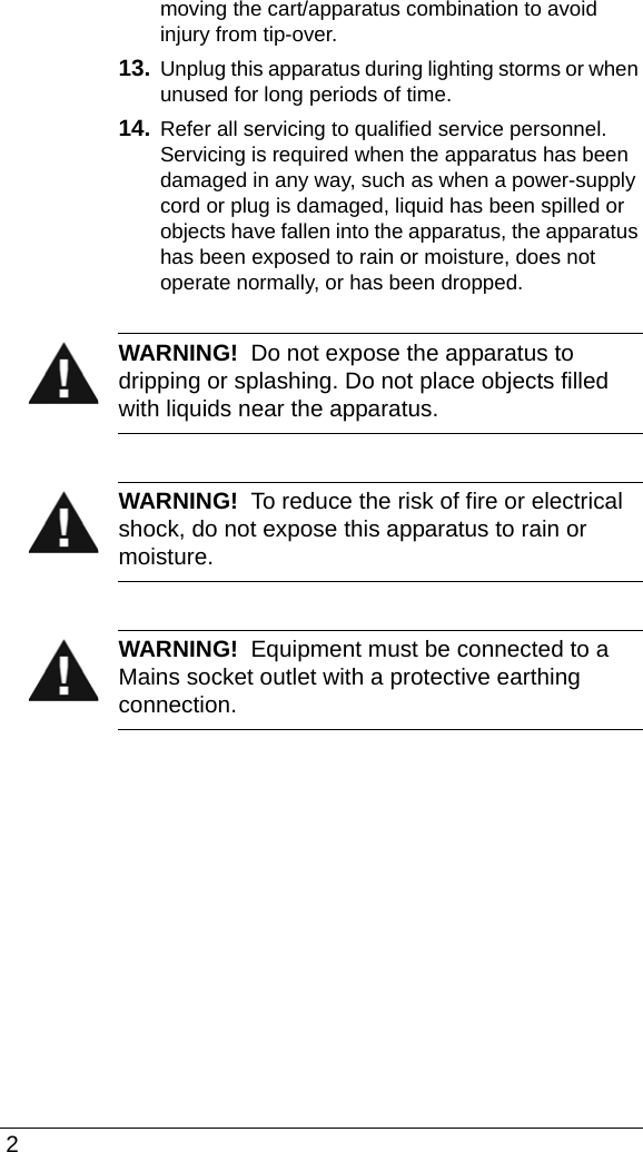  2moving the cart/apparatus combination to avoid injury from tip-over.13. Unplug this apparatus during lighting storms or when unused for long periods of time.14. Refer all servicing to qualified service personnel. Servicing is required when the apparatus has been damaged in any way, such as when a power-supply cord or plug is damaged, liquid has been spilled or objects have fallen into the apparatus, the apparatus has been exposed to rain or moisture, does not operate normally, or has been dropped.WARNING!  Do not expose the apparatus to dripping or splashing. Do not place objects filled with liquids near the apparatus.WARNING!  To reduce the risk of fire or electrical shock, do not expose this apparatus to rain or moisture.WARNING!  Equipment must be connected to a Mains socket outlet with a protective earthing connection.