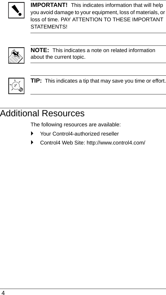  4IMPORTANT!  This indicates information that will help you avoid damage to your equipment, loss of materials, or loss of time. PAY ATTENTION TO THESE IMPORTANT STATEMENTS!NOTE:  This indicates a note on related information about the current topic. TIP:  This indicates a tip that may save you time or effort.Additional ResourcesThe following resources are available:`Your Control4-authorized reseller`Control4 Web Site: http://www.control4.com/