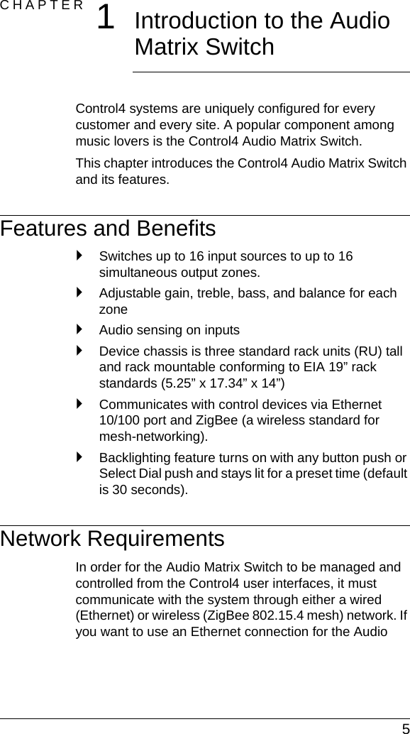  5CHAPTER 1Introduction to the Audio Matrix SwitchControl4 systems are uniquely configured for every customer and every site. A popular component among music lovers is the Control4 Audio Matrix Switch. This chapter introduces the Control4 Audio Matrix Switch and its features.Features and Benefits`Switches up to 16 input sources to up to 16 simultaneous output zones.`Adjustable gain, treble, bass, and balance for each zone`Audio sensing on inputs`Device chassis is three standard rack units (RU) tall and rack mountable conforming to EIA 19” rack standards (5.25” x 17.34” x 14”)`Communicates with control devices via Ethernet 10/100 port and ZigBee (a wireless standard for mesh-networking).`Backlighting feature turns on with any button push or Select Dial push and stays lit for a preset time (default is 30 seconds). Network RequirementsIn order for the Audio Matrix Switch to be managed and controlled from the Control4 user interfaces, it must communicate with the system through either a wired (Ethernet) or wireless (ZigBee 802.15.4 mesh) network. If you want to use an Ethernet connection for the Audio 