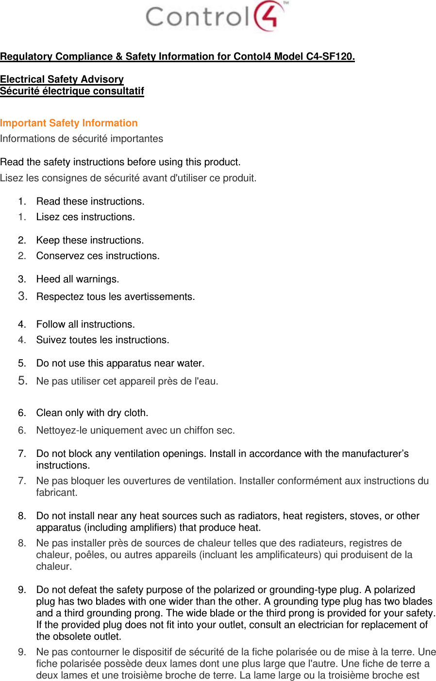   Regulatory Compliance &amp; Safety Information for Contol4 Model C4-SF120.  Electrical Safety Advisory Sécurité électrique consultatif  Important Safety Information Informations de sécurité importantes  Read the safety instructions before using this product.  Lisez les consignes de sécurité avant d&apos;utiliser ce produit.  1.  Read these instructions.  1.   Lisez ces instructions.  2.  Keep these instructions.  2.   Conservez ces instructions.  3.  Heed all warnings. 3.  Respectez tous les avertissements.   4.  Follow all instructions.  4.   Suivez toutes les instructions.  5.  Do not use this apparatus near water. 5.  Ne pas utiliser cet appareil près de l&apos;eau.   6.  Clean only with dry cloth.  6.   Nettoyez-le uniquement avec un chiffon sec.  7.  Do not block any ventilation openings. Install in accordance with the manufacturer’s instructions.  7.   Ne pas bloquer les ouvertures de ventilation. Installer conformément aux instructions du fabricant.  8.  Do not install near any heat sources such as radiators, heat registers, stoves, or other apparatus (including amplifiers) that produce heat. 8.   Ne pas installer près de sources de chaleur telles que des radiateurs, registres de chaleur, poêles, ou autres appareils (incluant les amplificateurs) qui produisent de la chaleur.  9.  Do not defeat the safety purpose of the polarized or grounding-type plug. A polarized plug has two blades with one wider than the other. A grounding type plug has two blades and a third grounding prong. The wide blade or the third prong is provided for your safety. If the provided plug does not fit into your outlet, consult an electrician for replacement of the obsolete outlet. 9.   Ne pas contourner le dispositif de sécurité de la fiche polarisée ou de mise à la terre. Une fiche polarisée possède deux lames dont une plus large que l&apos;autre. Une fiche de terre a deux lames et une troisième broche de terre. La lame large ou la troisième broche est 