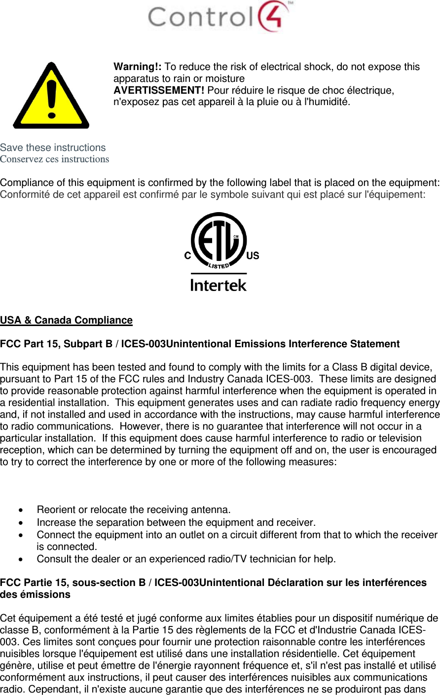     Warning!: To reduce the risk of electrical shock, do not expose this apparatus to rain or moisture AVERTISSEMENT! Pour réduire le risque de choc électrique, n&apos;exposez pas cet appareil à la pluie ou à l&apos;humidité.  Save these instructions Conservez ces instructions  Compliance of this equipment is confirmed by the following label that is placed on the equipment: Conformité de cet appareil est confirmé par le symbole suivant qui est placé sur l&apos;équipement:     USA &amp; Canada Compliance  FCC Part 15, Subpart B / ICES-003Unintentional Emissions Interference Statement  This equipment has been tested and found to comply with the limits for a Class B digital device, pursuant to Part 15 of the FCC rules and Industry Canada ICES-003.  These limits are designed to provide reasonable protection against harmful interference when the equipment is operated in a residential installation.  This equipment generates uses and can radiate radio frequency energy and, if not installed and used in accordance with the instructions, may cause harmful interference to radio communications.  However, there is no guarantee that interference will not occur in a particular installation.  If this equipment does cause harmful interference to radio or television reception, which can be determined by turning the equipment off and on, the user is encouraged to try to correct the interference by one or more of the following measures:      Reorient or relocate the receiving antenna.   Increase the separation between the equipment and receiver.   Connect the equipment into an outlet on a circuit different from that to which the receiver is connected.   Consult the dealer or an experienced radio/TV technician for help.  FCC Partie 15, sous-section B / ICES-003Unintentional Déclaration sur les interférences des émissions  Cet équipement a été testé et jugé conforme aux limites établies pour un dispositif numérique de classe B, conformément à la Partie 15 des règlements de la FCC et d&apos;Industrie Canada ICES-003. Ces limites sont conçues pour fournir une protection raisonnable contre les interférences nuisibles lorsque l&apos;équipement est utilisé dans une installation résidentielle. Cet équipement génère, utilise et peut émettre de l&apos;énergie rayonnent fréquence et, s&apos;il n&apos;est pas installé et utilisé conformément aux instructions, il peut causer des interférences nuisibles aux communications radio. Cependant, il n&apos;existe aucune garantie que des interférences ne se produiront pas dans 
