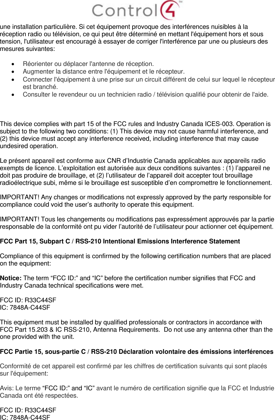  une installation particulière. Si cet équipement provoque des interférences nuisibles à la réception radio ou télévision, ce qui peut être déterminé en mettant l&apos;équipement hors et sous tension, l&apos;utilisateur est encouragé à essayer de corriger l&apos;interférence par une ou plusieurs des mesures suivantes:   Réorienter ou déplacer l&apos;antenne de réception.  Augmenter la distance entre l&apos;équipement et le récepteur.  Connecter l&apos;équipement à une prise sur un circuit différent de celui sur lequel le récepteur est branché.  Consulter le revendeur ou un technicien radio / télévision qualifié pour obtenir de l&apos;aide.    This device complies with part 15 of the FCC rules and Industry Canada ICES-003. Operation is subject to the following two conditions: (1) This device may not cause harmful interference, and (2) this device must accept any interference received, including interference that may cause undesired operation.  Le présent appareil est conforme aux CNR d’Industrie Canada applicables aux appareils radio exempts de licence. L’exploitation est autorisée aux deux conditions suivantes : (1) l’appareil ne doit pas produire de brouillage, et (2) l’utilisateur de l’appareil doit accepter tout brouillage radioélectrique subi, même si le brouillage est susceptible d’en compromettre le fonctionnement.  IMPORTANT! Any changes or modifications not expressly approved by the party responsible for compliance could void the user’s authority to operate this equipment.  IMPORTANT! Tous les changements ou modifications pas expressément approuvés par la partie responsable de la conformité ont pu vider l’autorité de l’utilisateur pour actionner cet équipement.  FCC Part 15, Subpart C / RSS-210 Intentional Emissions Interference Statement  Compliance of this equipment is confirmed by the following certification numbers that are placed on the equipment:  Notice: The term “FCC ID:” and “IC” before the certification number signifies that FCC and Industry Canada technical specifications were met.  FCC ID: R33C44SF IC: 7848A-C44SF   This equipment must be installed by qualified professionals or contractors in accordance with FCC Part 15.203 &amp; IC RSS-210, Antenna Requirements.  Do not use any antenna other than the one provided with the unit.  FCC Partie 15, sous-partie C / RSS-210 Déclaration volontaire des émissions interférences  Conformité de cet appareil est confirmé par les chiffres de certification suivants qui sont placés sur l&apos;équipement:  Avis: Le terme “FCC ID:” and “IC” avant le numéro de certification signifie que la FCC et Industrie Canada ont été respectées.  FCC ID: R33C44SF IC: 7848A-C44SF   