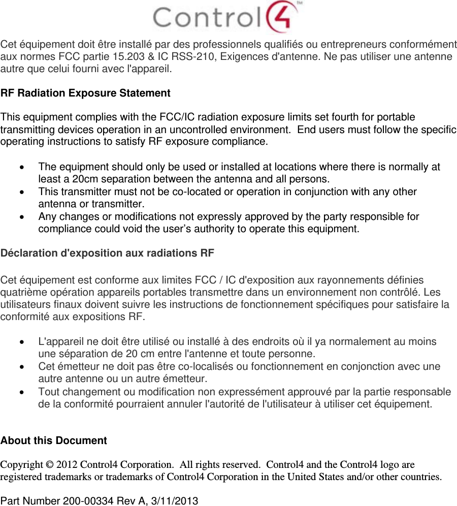  Cet équipement doit être installé par des professionnels qualifiés ou entrepreneurs conformément aux normes FCC partie 15.203 &amp; IC RSS-210, Exigences d&apos;antenne. Ne pas utiliser une antenne autre que celui fourni avec l&apos;appareil.  RF Radiation Exposure Statement  This equipment complies with the FCC/IC radiation exposure limits set fourth for portable transmitting devices operation in an uncontrolled environment.  End users must follow the specific operating instructions to satisfy RF exposure compliance.    The equipment should only be used or installed at locations where there is normally at least a 20cm separation between the antenna and all persons.   This transmitter must not be co-located or operation in conjunction with any other antenna or transmitter.   Any changes or modifications not expressly approved by the party responsible for compliance could void the user’s authority to operate this equipment.  Déclaration d&apos;exposition aux radiations RF  Cet équipement est conforme aux limites FCC / IC d&apos;exposition aux rayonnements définies quatrième opération appareils portables transmettre dans un environnement non contrôlé. Les utilisateurs finaux doivent suivre les instructions de fonctionnement spécifiques pour satisfaire la conformité aux expositions RF.   L&apos;appareil ne doit être utilisé ou installé à des endroits où il ya normalement au moins une séparation de 20 cm entre l&apos;antenne et toute personne.  Cet émetteur ne doit pas être co-localisés ou fonctionnement en conjonction avec une autre antenne ou un autre émetteur.  Tout changement ou modification non expressément approuvé par la partie responsable de la conformité pourraient annuler l&apos;autorité de l&apos;utilisateur à utiliser cet équipement.   About this Document  Copyright © 2012 Control4 Corporation.  All rights reserved.  Control4 and the Control4 logo are registered trademarks or trademarks of Control4 Corporation in the United States and/or other countries.   Part Number 200-00334 Rev A, 3/11/2013  