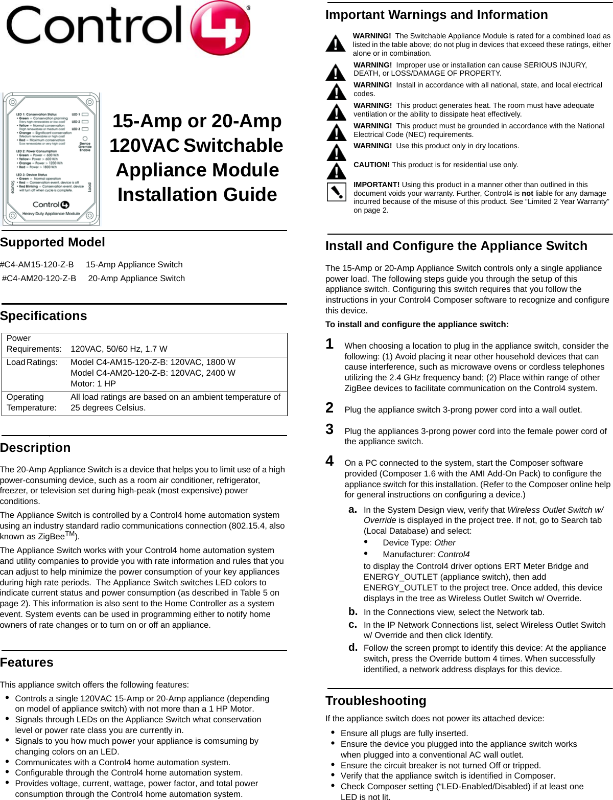                                                                                                                                                                                                                    15-Amp or 20-Amp 120VAC Switchable Appliance ModuleInstallation GuideSupported Model  #C4-AM15-120-Z-B     15-Amp Appliance Switch #C4-AM20-120-Z-B     20-Amp Appliance SwitchSpecifications DescriptionThe 20-Amp Appliance Switch is a device that helps you to limit use of a high power-consuming device, such as a room air conditioner, refrigerator, freezer, or television set during high-peak (most expensive) power conditions.The Appliance Switch is controlled by a Control4 home automation system using an industry standard radio communications connection (802.15.4, also known as ZigBeeTM).The Appliance Switch works with your Control4 home automation system and utility companies to provide you with rate information and rules that you can adjust to help minimize the power consumption of your key appliances during high rate periods.  The Appliance Switch switches LED colors to indicate current status and power consumption (as described in Table 5 on page 2). This information is also sent to the Home Controller as a system event. System events can be used in programming either to notify home owners of rate changes or to turn on or off an appliance.FeaturesThis appliance switch offers the following features:•Controls a single 120VAC 15-Amp or 20-Amp appliance (depending on model of appliance switch) with not more than a 1 HP Motor.•Signals through LEDs on the Appliance Switch what conservation level or power rate class you are currently in.•Signals to you how much power your appliance is comsuming by changing colors on an LED.•Communicates with a Control4 home automation system.•Configurable through the Control4 home automation system.•Provides voltage, current, wattage, power factor, and total power consumption through the Control4 home automation system.Important Warnings and InformationWARNING!  The Switchable Appliance Module is rated for a combined load as listed in the table above; do not plug in devices that exceed these ratings, either alone or in combination.WARNING!  Improper use or installation can cause SERIOUS INJURY, DEATH, or LOSS/DAMAGE OF PROPERTY. WARNING!  Install in accordance with all national, state, and local electrical codes.WARNING!  This product generates heat. The room must have adequate ventilation or the ability to dissipate heat effectively.WARNING!  This product must be grounded in accordance with the National Electrical Code (NEC) requirements.WARNING!  Use this product only in dry locations.       CAUTION! This product is for residential use only.   IMPORTANT! Using this product in a manner other than outlined in this document voids your warranty. Further, Control4 is not liable for any damage incurred because of the misuse of this product. See “Limited 2 Year Warranty” on page 2. Install and Configure the Appliance Switch The 15-Amp or 20-Amp Appliance Switch controls only a single appliance power load. The following steps guide you through the setup of this appliance switch. Configuring this switch requires that you follow the instructions in your Control4 Composer software to recognize and configure this device.To install and configure the appliance switch:1   When choosing a location to plug in the appliance switch, consider the following: (1) Avoid placing it near other household devices that can cause interference, such as microwave ovens or cordless telephones utilizing the 2.4 GHz frequency band; (2) Place within range of other ZigBee devices to facilitate communication on the Control4 system. 2   Plug the appliance switch 3-prong power cord into a wall outlet.3   Plug the appliances 3-prong power cord into the female power cord of the appliance switch. 4   On a PC connected to the system, start the Composer software provided (Composer 1.6 with the AMI Add-On Pack) to configure the appliance switch for this installation. (Refer to the Composer online help for general instructions on configuring a device.)a. In the System Design view, verify that Wireless Outlet Switch w/ Override is displayed in the project tree. If not, go to Search tab (Local Database) and select:•Device Type: Other •Manufacturer: Control4 to display the Control4 driver options ERT Meter Bridge and ENERGY_OUTLET (appliance switch), then add ENERGY_OUTLET to the project tree. Once added, this device displays in the tree as Wireless Outlet Switch w/ Override.b. In the Connections view, select the Network tab.c. In the IP Network Connections list, select Wireless Outlet Switch w/ Override and then click Identify. d. Follow the screen prompt to identify this device: At the appliance switch, press the Override buttom 4 times. When successfully identified, a network address displays for this device. TroubleshootingIf the appliance switch does not power its attached device:•Ensure all plugs are fully inserted.•Ensure the device you plugged into the appliance switch works when plugged into a conventional AC wall outlet.•Ensure the circuit breaker is not turned Off or tripped.•Verify that the appliance switch is identified in Composer.•Check Composer setting (“LED-Enabled/Disabled) if at least one LED is not lit. Power Requirements:  120VAC, 50/60 Hz, 1.7 WLoad Ratings:      Model C4-AM15-120-Z-B: 120VAC, 1800 WModel C4-AM20-120-Z-B: 120VAC, 2400 WMotor: 1 HPOperatingTemperature: All load ratings are based on an ambient temperature of 25 degrees Celsius.