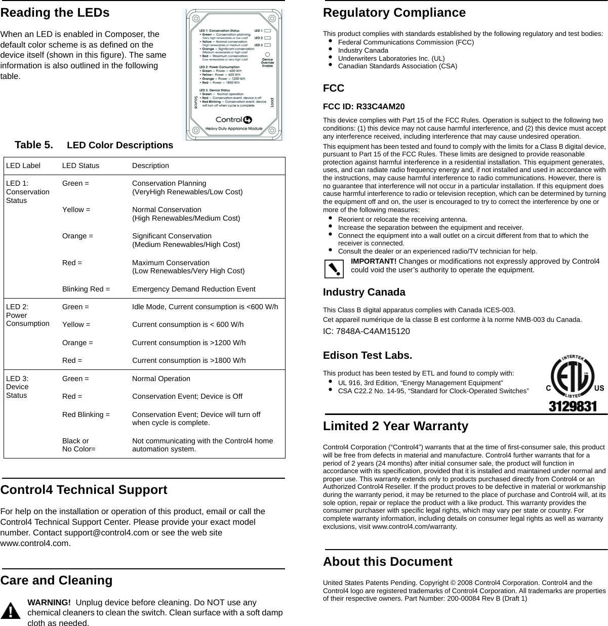                                                                                                                                                                                                                    Reading the LEDsWhen an LED is enabled in Composer, the default color scheme is as defined on the device itself (shown in this figure). The same information is also outlined in the following table.Table 5.     LED Color DescriptionsControl4 Technical SupportFor help on the installation or operation of this product, email or call the Control4 Technical Support Center. Please provide your exact model number. Contact support@control4.com or see the web site www.control4.com. Care and CleaningWARNING!  Unplug device before cleaning. Do NOT use any chemical cleaners to clean the switch. Clean surface with a soft damp cloth as needed.Regulatory ComplianceThis product complies with standards established by the following regulatory and test bodies:•Federal Communications Commission (FCC)•Industry Canada•Underwriters Laboratories Inc. (UL)•Canadian Standards Association (CSA)FCC FCC ID: R33C4AM20This device complies with Part 15 of the FCC Rules. Operation is subject to the following two conditions: (1) this device may not cause harmful interference, and (2) this device must accept any interference received, including interference that may cause undesired operation.This equipment has been tested and found to comply with the limits for a Class B digital device, pursuant to Part 15 of the FCC Rules. These limits are designed to provide reasonable protection against harmful interference in a residential installation. This equipment generates, uses, and can radiate radio frequency energy and, if not installed and used in accordance with the instructions, may cause harmful interference to radio communications. However, there is no guarantee that interference will not occur in a particular installation. If this equipment does cause harmful interference to radio or television reception, which can be determined by turning the equipment off and on, the user is encouraged to try to correct the interference by one or more of the following measures:•Reorient or relocate the receiving antenna.•Increase the separation between the equipment and receiver.•Connect the equipment into a wall outlet on a circuit different from that to which the receiver is connected.•Consult the dealer or an experienced radio/TV technician for help.IMPORTANT! Changes or modifications not expressly approved by Control4 could void the user’s authority to operate the equipment.Industry Canada This Class B digital apparatus complies with Canada ICES-003.Cet appareil numérique de la classe B est conforme à la norme NMB-003 du Canada.IC: 7848A-C4AM15120Edison Test Labs.This product has been tested by ETL and found to comply with:•UL 916, 3rd Edition, “Energy Management Equipment”•CSA C22.2 No. 14-95, “Standard for Clock-Operated Switches”Limited 2 Year WarrantyControl4 Corporation (“Control4”) warrants that at the time of first-consumer sale, this product will be free from defects in material and manufacture. Control4 further warrants that for a period of 2 years (24 months) after initial consumer sale, the product will function in accordance with its specification, provided that it is installed and maintained under normal and proper use. This warranty extends only to products purchased directly from Control4 or an Authorized Control4 Reseller. If the product proves to be defective in material or workmanship during the warranty period, it may be returned to the place of purchase and Control4 will, at its sole option, repair or replace the product with a like product. This warranty provides the consumer purchaser with specific legal rights, which may vary per state or country. For complete warranty information, including details on consumer legal rights as well as warranty exclusions, visit www.control4.com/warranty.About this DocumentUnited States Patents Pending. Copyright © 2008 Control4 Corporation. Control4 and the Control4 logo are registered trademarks of Control4 Corporation. All trademarks are properties of their respective owners. Part Number: 200-00084 Rev B (Draft 1)LED Label LED Status Description LED 1:Conservation StatusGreen = Conservation Planning (VeryHigh Renewables/Low Cost)Yellow = Normal Conservation (High Renewables/Medium Cost)Orange = Significant Conservation(Medium Renewables/High Cost)Red = Maximum Conservation (Low Renewables/Very High Cost)Blinking Red = Emergency Demand Reduction EventLED 2:PowerConsumptionGreen = Idle Mode, Current consumption is &lt;600 W/hYellow = Current consumption is &lt; 600 W/hOrange =  Current consumption is &gt;1200 W/hRed = Current consumption is &gt;1800 W/hLED 3:Device StatusGreen = Normal OperationRed = Conservation Event; Device is OffRed Blinking = Conservation Event; Device will turn off when cycle is complete.Black or No Color= Not communicating with the Control4 home automation system.