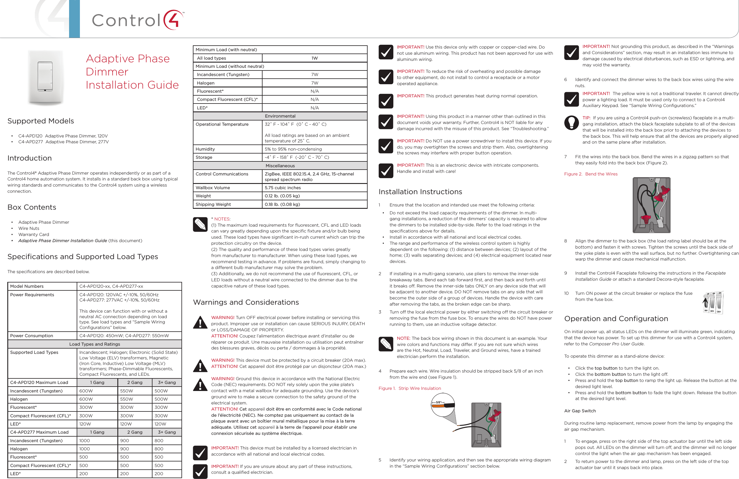 ™Minimum Load (with neutral) All load types 1WMinimum Load (without neutral) Incandescent (Tungsten) 7W Halogen 7W Fluorescent* N/A Compact Fluorescent (CFL)* N/A LED* N/AEnvironmentalOperational Temperature 32˚ F - 104˚ F  (0˚ C - 40˚ C)All load ratings are based on an ambient  temperature of 25˚ C.Humidity 5% to 95% non-condensingStorage -4˚ F - 158˚ F  (-20˚ C - 70˚ C)MiscellaneousControl Communications ZigBee, IEEE 802.15.4, 2.4 GHz, 15-channel spread spectrum radioWallbox Volume 5.75 cubic inchesWeight 0.12 lb. (0.05 kg)Shipping Weight 0.18 lb. (0.08 kg)* NOTES: (1) The maximum load requirements for ﬂuorescent, CFL and LED loads can vary greatly depending upon the speciﬁc ﬁxture and/or bulb being used. These load types have signiﬁcant in-rush current which can trip the protection circuitry on the device. (2) The quality and performance of these load types varies greatly from manufacturer to manufacturer. When using these load types, we recommend testing in advance. If problems are found, simply changing to a dierent bulb manufacturer may solve the problem.(3) Additionally, we do not recommend the use of ﬂuorescent, CFL, or LED loads without a neutral wire connected to the dimmer due to the capacitive nature of these load types.Warnings and ConsiderationsWARNING! Turn OFF electrical power before installing or servicing this product. Improper use or installation can cause SERIOUS INJURY, DEATH or LOSS/DAMAGE OF PROPERTY.ATTENTION! Coupez l’alimentation électrique avant d’installer ou de réparer ce produit. Une mauvaise installation ou utilisation peut entraîner des blessures graves, décès ou perte / dommages à la propriété.WARNING! This device must be protected by a circuit breaker (20A max).ATTENTION! Cet appareil doit être protégé par un disjoncteur (20A max.)WARNING! Ground this device in accordance with the National Electric Code (NEC) requirements. DO NOT rely solely upon the yoke plate’s contact with a metal wallbox for adequate grounding. Use the device’s ground wire to make a secure connection to the safety ground of the electrical system.ATTENTION! Cet appareil doit être en conformité avec le Code national de l’électricité (NEC). Ne comptez pas uniquement au contact de la plaque avant avec un boîtier mural métallique pour la mise à la terre adéquate. Utilisez cet appareil à la terre de l’appareil pour établir une connexion sécurisée au système électrique.IMPORTANT! This device must be installed by a licensed electrician in accordance with all national and local electrical codes.IMPORTANT! If you are unsure about any part of these instructions, consult a qualiﬁed electrician.Supported Models• C4-APD120  Adaptive Phase Dimmer, 120V• C4-APD277  Adaptive Phase Dimmer, 277VIntroductionThe Control4® Adaptive Phase Dimmer operates independently or as part of a Control4 home automation system. It installs in a standard back box using typical wiring standards and communicates to the Control4 system using a wireless connection.Box Contents• Adaptive Phase Dimmer• Wire Nuts• Warranty Card• AdaptivePhaseDimmerInstallationGuide (this document)Speciﬁcations and Supported Load TypesThe speciﬁcations are described below.Model Numbers C4-APD120-xx, C4-APD277-xxPower Requirements C4-APD120: 120VAC +/-10%, 50/60Hz C4-APD277: 277VAC +/-10%, 50/60HzThis device can function with or without a neutral AC connection depending on load type. See load types and “Sample Wiring Conﬁgurations” below.Power Consumption C4-APD120: 450mW; C4-APD277: 550mWLoad Types and RatingsSupported Load Types Incandescent; Halogen; Electronic (Solid State) Low Voltage (ELV) transformers, Magnetic (Iron Core, Inductive) Low Voltage (MLV) transformers; Phase-Dimmable Fluorescents, Compact Fluorescents, and LEDs.C4-APD120 Maximum Load 1 Gang 2 Gang 3+ GangIncandescent (Tungsten) 600W 550W 500WHalogen 600W 550W 500WFluorescent* 300W 300W 300WCompact Fluorescent (CFL)* 300W 300W 300WLED* 120W 120W 120WC4-APD277 Maximum Load 1 Gang 2 Gang 3+ GangIncandescent (Tungsten) 1000 900 800Halogen 1000 900 800Fluorescent* 500 500 500Compact Fluorescent (CFL)* 500 500 500LED* 200 200 200Adaptive Phase Dimmer  Installation GuideIMPORTANT! Use this device only with copper or copper-clad wire. Do not use aluminum wiring. This product has not been approved for use with aluminum wiring.IMPORTANT! To reduce the risk of overheating and possible damage to other equipment, do not install to control a receptacle or a motor operated appliance.IMPORTANT! This product generates heat during normal operation.IMPORTANT! Using this product in a manner other than outlined in this document voids your warranty. Further, Control4 is NOT liable for any damage incurred with the misuse of this product. See “Troubleshooting.”IMPORTANT! Do NOT use a power screwdriver to install this device. If you do, you may overtighten the screws and strip them. Also, overtightening the screws may interfere with proper button operation.IMPORTANT! This is an electronic device with intricate components. Handle and install with care!Installation Instructions1  Ensure that the location and intended use meet the following criteria:• Do not exceed the load capacity requirements of the dimmer. In multi-gang installations, a reduction of the dimmers’ capacity is required to allow the dimmers to be installed side-by-side. Refer to the load ratings in the speciﬁcations above for details.• Install in accordance with all national and local electrical codes.• The range and performance of the wireless control system is highly dependent on the following: (1) distance between devices; (2) layout of the home; (3) walls separating devices; and (4) electrical equipment located near devices.2  If installing in a multi-gang scenario, use pliers to remove the inner-side breakaway tabs. Bend each tab forward ﬁrst, and then back and forth until it breaks o. Remove the inner-side tabs ONLY on any device side that will be adjacent to another device. DO NOT remove tabs on any side that will become the outer side of a group of devices. Handle the device with care after removing the tabs, as the broken edge can be sharp.3  Turn o the local electrical power by either switching o the circuit breaker or removing the fuse from the fuse box. To ensure the wires do NOT have power running to them, use an inductive voltage detector.NOTE: The back box wiring shown in this document is an example. Your wire colors and functions may dier. If you are not sure which wires are the Hot, Neutral, Load, Traveler, and Ground wires, have a trained electrician perform the installation.4  Prepare each wire. Wire insulation should be stripped back 5/8 of an inch from the wire end (see Figure 1).Figure 1.  Strip Wire Insulation5  Identify your wiring application, and then see the appropriate wiring diagram in the “Sample Wiring Conﬁgurations” section below.IMPORTANT! Not grounding this product, as described in the “Warnings and Considerations” section, may result in an installation less immune to damage caused by electrical disturbances, such as ESD or lightning, and may void the warranty.6  Identify and connect the dimmer wires to the back box wires using the wire nuts.IMPORTANT!  The yellow wire is not a traditional traveler. It cannot directly power a lighting load. It must be used only to connect to a Control4 Auxiliary Keypad. See “Sample Wiring Conﬁgurations.”TIP:  If you are using a Control4 push-on (screwless) faceplate in a multi-gang installation, attach the black faceplate subplate to all of the devices that will be installed into the back box prior to attaching the devices to the back box. This will help ensure that all the devices are properly aligned and on the same plane after installation.7  Fit the wires into the back box. Bend the wires in a zigzag pattern so that they easily fold into the back box (Figure 2).Figure 2.  Bend the Wires8  Align the dimmer to the back box (the load rating label should be at the bottom) and fasten it with screws. Tighten the screws until the back side of the yoke plate is even with the wall surface, but no further. Overtightening can warp the dimmer and cause mechanical malfunction.9  Install the Control4 Faceplate following the instructions in the Faceplate Installation Guide or attach a standard Decora-style faceplate.10  Turn ON power at the circuit breaker or replace the fuse                             from the fuse box.Operation and ConﬁgurationOn initial power up, all status LEDs on the dimmer will illuminate green, indicating that the device has power. To set up this dimmer for use with a Control4 system, refer to the Composer Pro User Guide. To operate this dimmer as a stand-alone device:• Click the top button to turn the light on.• Click the bottom button to turn the light o.• Press and hold the top button to ramp the light up. Release the button at the desired light level.• Press and hold the bottom button to fade the light down. Release the button at the desired light level.Air Gap SwitchDuring routine lamp replacement, remove power from the lamp by engaging the air gap mechanism. 1  To engage, press on the right side of the top actuator bar until the left side pops out. All LEDs on the dimmer will turn o, and the dimmer will no longer control the light when the air gap mechanism has been engaged. 2  To return power to the dimmer and lamp, press on the left side of the top actuator bar until it snaps back into place. 