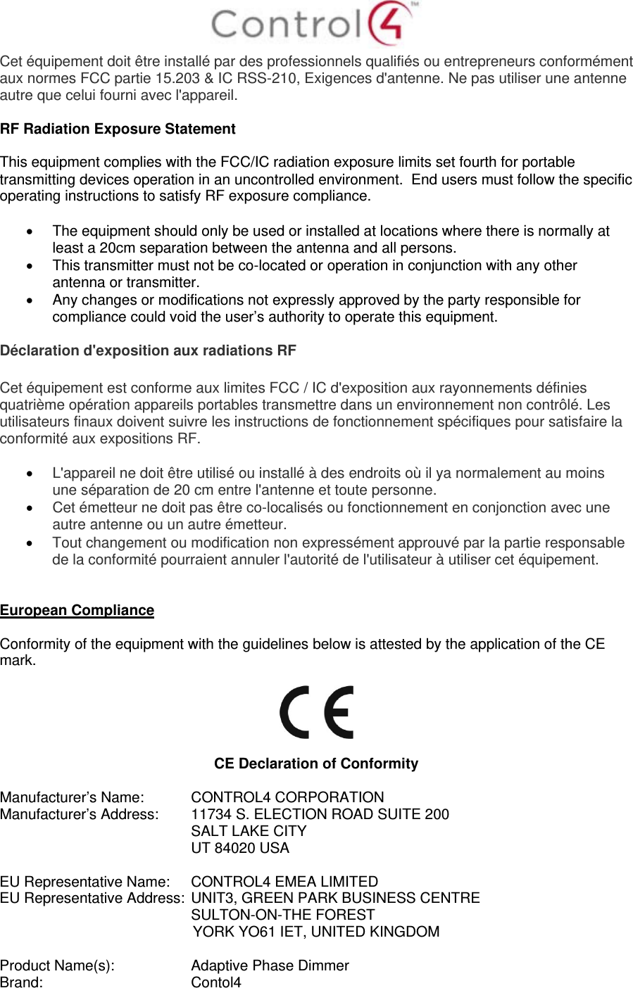  Cet équipement doit être installé par des professionnels qualifiés ou entrepreneurs conformément aux normes FCC partie 15.203 &amp; IC RSS-210, Exigences d&apos;antenne. Ne pas utiliser une antenne autre que celui fourni avec l&apos;appareil.  RF Radiation Exposure Statement  This equipment complies with the FCC/IC radiation exposure limits set fourth for portable transmitting devices operation in an uncontrolled environment.  End users must follow the specific operating instructions to satisfy RF exposure compliance.    The equipment should only be used or installed at locations where there is normally at least a 20cm separation between the antenna and all persons.   This transmitter must not be co-located or operation in conjunction with any other antenna or transmitter.   Any changes or modifications not expressly approved by the party responsible for compliance could void the user’s authority to operate this equipment.  Déclaration d&apos;exposition aux radiations RF  Cet équipement est conforme aux limites FCC / IC d&apos;exposition aux rayonnements définies quatrième opération appareils portables transmettre dans un environnement non contrôlé. Les utilisateurs finaux doivent suivre les instructions de fonctionnement spécifiques pour satisfaire la conformité aux expositions RF.   L&apos;appareil ne doit être utilisé ou installé à des endroits où il ya normalement au moins une séparation de 20 cm entre l&apos;antenne et toute personne.  Cet émetteur ne doit pas être co-localisés ou fonctionnement en conjonction avec une autre antenne ou un autre émetteur.  Tout changement ou modification non expressément approuvé par la partie responsable de la conformité pourraient annuler l&apos;autorité de l&apos;utilisateur à utiliser cet équipement.   European Compliance  Conformity of the equipment with the guidelines below is attested by the application of the CE mark.    CE Declaration of Conformity  Manufacturer’s Name:  CONTROL4 CORPORATION  Manufacturer’s Address:   11734 S. ELECTION ROAD SUITE 200  SALT LAKE CITY  UT 84020 USA                          EU Representative Name:  CONTROL4 EMEA LIMITED EU Representative Address:  UNIT3, GREEN PARK BUSINESS CENTRE SULTON-ON-THE FOREST YORK YO61 IET, UNITED KINGDOM       Product Name(s):   Adaptive Phase Dimmer  Brand:  Contol4     