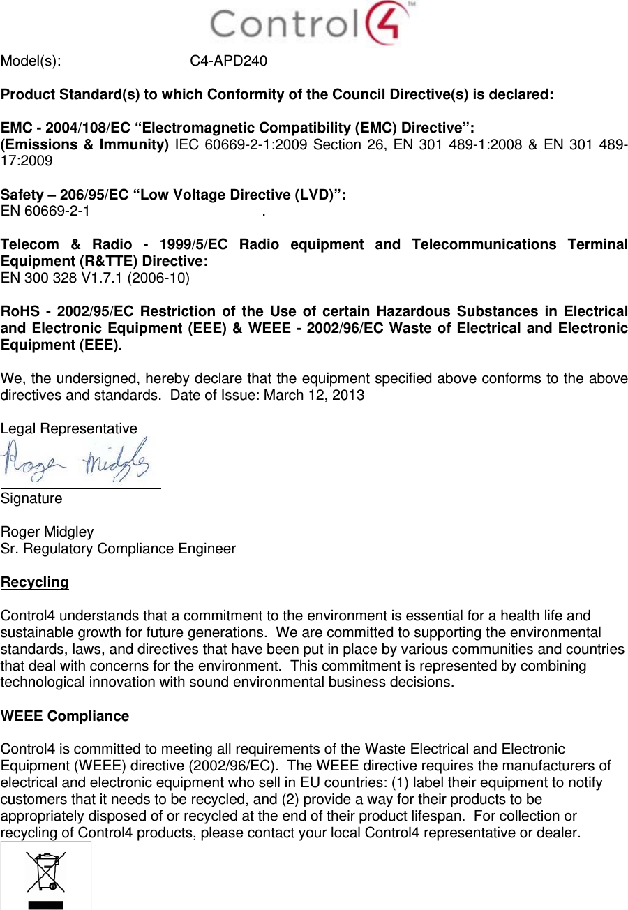  Model(s): C4-APD240  Product Standard(s) to which Conformity of the Council Directive(s) is declared:  EMC - 2004/108/EC “Electromagnetic Compatibility (EMC) Directive”: (Emissions &amp; Immunity) IEC 60669-2-1:2009 Section 26, EN 301 489-1:2008 &amp; EN 301 489-17:2009  Safety – 206/95/EC “Low Voltage Directive (LVD)”: EN 60669-2-1  .   Telecom &amp; Radio - 1999/5/EC Radio equipment and Telecommunications Terminal Equipment (R&amp;TTE) Directive: EN 300 328 V1.7.1 (2006-10)  RoHS - 2002/95/EC Restriction of the Use of certain Hazardous Substances in Electrical and Electronic Equipment (EEE) &amp; WEEE - 2002/96/EC Waste of Electrical and Electronic Equipment (EEE).  We, the undersigned, hereby declare that the equipment specified above conforms to the above directives and standards.  Date of Issue: March 12, 2013  Legal Representative  Signature     Roger Midgley    Sr. Regulatory Compliance Engineer  Recycling  Control4 understands that a commitment to the environment is essential for a health life and sustainable growth for future generations.  We are committed to supporting the environmental standards, laws, and directives that have been put in place by various communities and countries that deal with concerns for the environment.  This commitment is represented by combining technological innovation with sound environmental business decisions.  WEEE Compliance  Control4 is committed to meeting all requirements of the Waste Electrical and Electronic Equipment (WEEE) directive (2002/96/EC).  The WEEE directive requires the manufacturers of electrical and electronic equipment who sell in EU countries: (1) label their equipment to notify customers that it needs to be recycled, and (2) provide a way for their products to be appropriately disposed of or recycled at the end of their product lifespan.  For collection or recycling of Control4 products, please contact your local Control4 representative or dealer.   