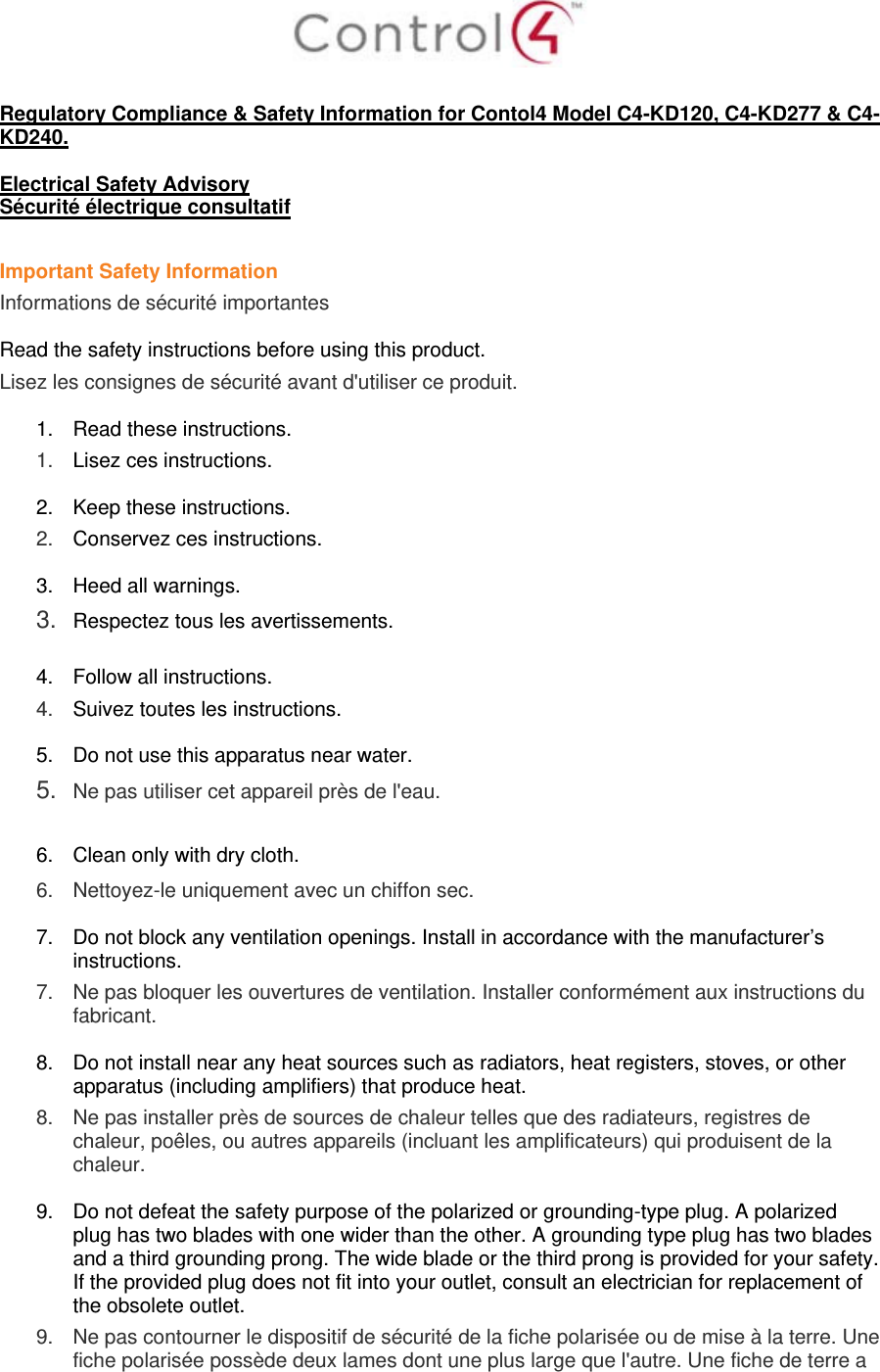   Regulatory Compliance &amp; Safety Information for Contol4 Model C4-KD120, C4-KD277 &amp; C4-KD240.  Electrical Safety Advisory Sécurité électrique consultatif  Important Safety Information Informations de sécurité importantes  Read the safety instructions before using this product.  Lisez les consignes de sécurité avant d&apos;utiliser ce produit.  1.  Read these instructions.  1.   Lisez ces instructions.  2.  Keep these instructions.  2.   Conservez ces instructions.  3.  Heed all warnings. 3.  Respectez tous les avertissements.   4.  Follow all instructions.  4.   Suivez toutes les instructions.  5.  Do not use this apparatus near water. 5.  Ne pas utiliser cet appareil près de l&apos;eau.   6.  Clean only with dry cloth.  6.   Nettoyez-le uniquement avec un chiffon sec.  7.  Do not block any ventilation openings. Install in accordance with the manufacturer’s instructions.  7.   Ne pas bloquer les ouvertures de ventilation. Installer conformément aux instructions du fabricant.  8.  Do not install near any heat sources such as radiators, heat registers, stoves, or other apparatus (including amplifiers) that produce heat. 8.   Ne pas installer près de sources de chaleur telles que des radiateurs, registres de chaleur, poêles, ou autres appareils (incluant les amplificateurs) qui produisent de la chaleur.  9.  Do not defeat the safety purpose of the polarized or grounding-type plug. A polarized plug has two blades with one wider than the other. A grounding type plug has two blades and a third grounding prong. The wide blade or the third prong is provided for your safety. If the provided plug does not fit into your outlet, consult an electrician for replacement of the obsolete outlet. 9.   Ne pas contourner le dispositif de sécurité de la fiche polarisée ou de mise à la terre. Une fiche polarisée possède deux lames dont une plus large que l&apos;autre. Une fiche de terre a 