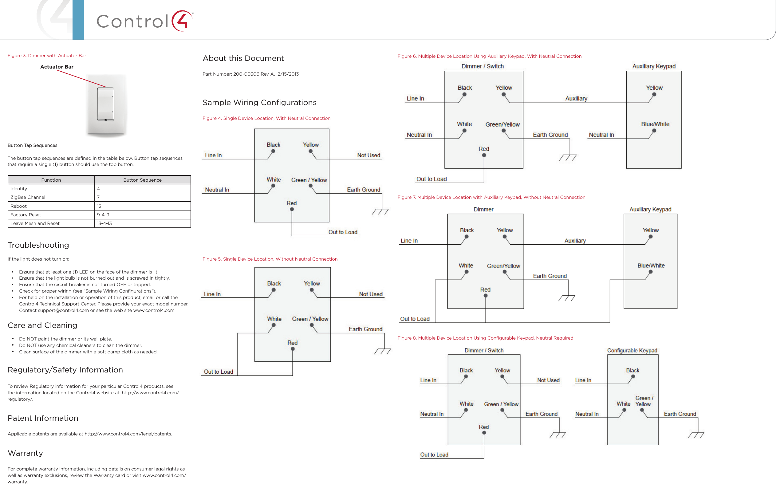 ™Figure 3. Dimmer with Actuator BarButton Tap SequencesThe button tap sequences are deﬁned in the table below. Button tap sequences that require a single (1) button should use the top button.Function Button SequenceIdentify 4ZigBee Channel 7Reboot 15Factory Reset 9-4-9Leave Mesh and Reset 13-4-13TroubleshootingIf the light does not turn on:• Ensure that at least one (1) LED on the face of the dimmer is lit.• Ensure that the light bulb is not burned out and is screwed in tightly.• Ensure that the circuit breaker is not turned OFF or tripped.• Check for proper wiring (see “Sample Wiring Conﬁgurations”). • For help on the installation or operation of this product, email or call the Control4 Technical Support Center. Please provide your exact model number. Contact support@control4.com or see the web site www.control4.com.Care and Cleaning• Do NOT paint the dimmer or its wall plate.• Do NOT use any chemical cleaners to clean the dimmer.• Clean surface of the dimmer with a soft damp cloth as needed.Regulatory/Safety Information  To review Regulatory information for your particular Control4 products, see the information located on the Control4 website at: http://www.control4.com/regulatory/.Patent InformationApplicable patents are available at http://www.control4.com/legal/patents.WarrantyFor complete warranty information, including details on consumer legal rights as well as warranty exclusions, review the Warranty card or visit www.control4.com/warranty.Figure 6. Multiple Device Location Using Auxiliary Keypad, With Neutral ConnectionFigure 7. Multiple Device Location with Auxiliary Keypad, Without Neutral ConnectionFigure 8. Multiple Device Location Using Conﬁgurable Keypad, Neutral RequiredCopyright ©2013 Control4. . All rights reserved. Control4, the Control4 logo, the Control4 iQ logo and the Control4 certiﬁed logo are registered trademarks or trademarks of Control4 Corporation in the United States and/or other countries. All other names and brands may be claimed as the property of their respective owners Pricing and speciﬁcations are subject to change without notice About this DocumentPart Number: 200-00306 Rev A,  2/15/2013Sample Wiring ConﬁgurationsFigure 4. Single Device Location, With Neutral ConnectionFigure 5. Single Device Location, Without Neutral ConnectionActuator Bar