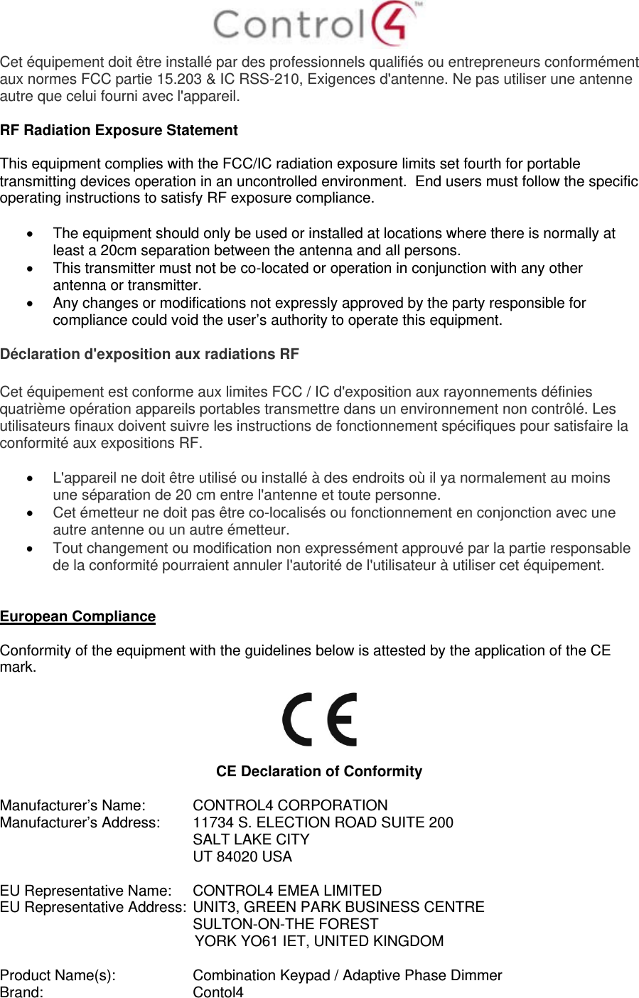  Cet équipement doit être installé par des professionnels qualifiés ou entrepreneurs conformément aux normes FCC partie 15.203 &amp; IC RSS-210, Exigences d&apos;antenne. Ne pas utiliser une antenne autre que celui fourni avec l&apos;appareil.  RF Radiation Exposure Statement  This equipment complies with the FCC/IC radiation exposure limits set fourth for portable transmitting devices operation in an uncontrolled environment.  End users must follow the specific operating instructions to satisfy RF exposure compliance.    The equipment should only be used or installed at locations where there is normally at least a 20cm separation between the antenna and all persons.   This transmitter must not be co-located or operation in conjunction with any other antenna or transmitter.   Any changes or modifications not expressly approved by the party responsible for compliance could void the user’s authority to operate this equipment.  Déclaration d&apos;exposition aux radiations RF  Cet équipement est conforme aux limites FCC / IC d&apos;exposition aux rayonnements définies quatrième opération appareils portables transmettre dans un environnement non contrôlé. Les utilisateurs finaux doivent suivre les instructions de fonctionnement spécifiques pour satisfaire la conformité aux expositions RF.   L&apos;appareil ne doit être utilisé ou installé à des endroits où il ya normalement au moins une séparation de 20 cm entre l&apos;antenne et toute personne.  Cet émetteur ne doit pas être co-localisés ou fonctionnement en conjonction avec une autre antenne ou un autre émetteur.  Tout changement ou modification non expressément approuvé par la partie responsable de la conformité pourraient annuler l&apos;autorité de l&apos;utilisateur à utiliser cet équipement.   European Compliance  Conformity of the equipment with the guidelines below is attested by the application of the CE mark.    CE Declaration of Conformity  Manufacturer’s Name:  CONTROL4 CORPORATION  Manufacturer’s Address:   11734 S. ELECTION ROAD SUITE 200  SALT LAKE CITY  UT 84020 USA                          EU Representative Name:  CONTROL4 EMEA LIMITED EU Representative Address:  UNIT3, GREEN PARK BUSINESS CENTRE SULTON-ON-THE FOREST YORK YO61 IET, UNITED KINGDOM       Product Name(s):   Combination Keypad / Adaptive Phase Dimmer  Brand:  Contol4     