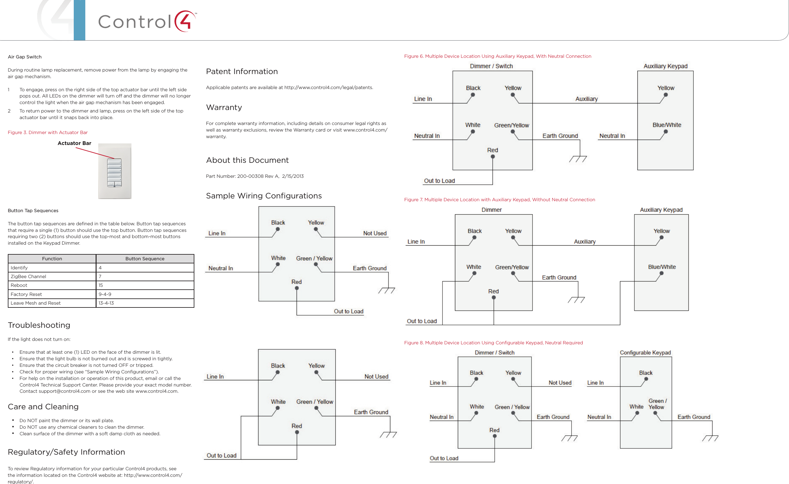 ™Air Gap SwitchDuring routine lamp replacement, remove power from the lamp by engaging the air gap mechanism. 1  To engage, press on the right side of the top actuator bar until the left side pops out. All LEDs on the dimmer will turn o and the dimmer will no longer control the light when the air gap mechanism has been engaged. 2  To return power to the dimmer and lamp, press on the left side of the top actuator bar until it snaps back into place.      Figure 3. Dimmer with Actuator BarButton Tap SequencesThe button tap sequences are deﬁned in the table below. Button tap sequences that require a single (1) button should use the top button. Button tap sequences requiring two (2) buttons should use the top-most and bottom-most buttons installed on the Keypad Dimmer.Function Button SequenceIdentify 4ZigBee Channel 7Reboot 15Factory Reset 9-4-9Leave Mesh and Reset 13-4-13TroubleshootingIf the light does not turn on:• Ensure that at least one (1) LED on the face of the dimmer is lit.• Ensure that the light bulb is not burned out and is screwed in tightly.• Ensure that the circuit breaker is not turned OFF or tripped.• Check for proper wiring (see “Sample Wiring Conﬁgurations”). • For help on the installation or operation of this product, email or call the Control4 Technical Support Center. Please provide your exact model number. Contact support@control4.com or see the web site www.control4.com.Care and Cleaning• Do NOT paint the dimmer or its wall plate.• Do NOT use any chemical cleaners to clean the dimmer.• Clean surface of the dimmer with a soft damp cloth as needed.Regulatory/Safety Information  To review Regulatory information for your particular Control4 products, see the information located on the Control4 website at: http://www.control4.com/regulatory/.Figure 6. Multiple Device Location Using Auxiliary Keypad, With Neutral ConnectionFigure 7. Multiple Device Location with Auxiliary Keypad, Without Neutral ConnectionFigure 8. Multiple Device Location Using Conﬁgurable Keypad, Neutral RequiredCopyright ©2013 Control4. . All rights reserved. Control4, the Control4 logo, the Control4 iQ logo and the Control4 certiﬁed logo are registered trademarks or trademarks of Control4 Corporation in the United States and/or other countries. All other names and brands may be claimed as the property of their respective owners Pricing and speciﬁcations are subject to change without notice Patent InformationApplicable patents are available at http://www.control4.com/legal/patents.WarrantyFor complete warranty information, including details on consumer legal rights as well as warranty exclusions, review the Warranty card or visit www.control4.com/warranty.About this DocumentPart Number: 200-00308 Rev A,  2/15/2013Sample Wiring ConﬁgurationsFigure 4. Single Device Location, With Neutral ConnectionFigure 5. Single Device Location, Without Neutral ConnectionActuator Bar