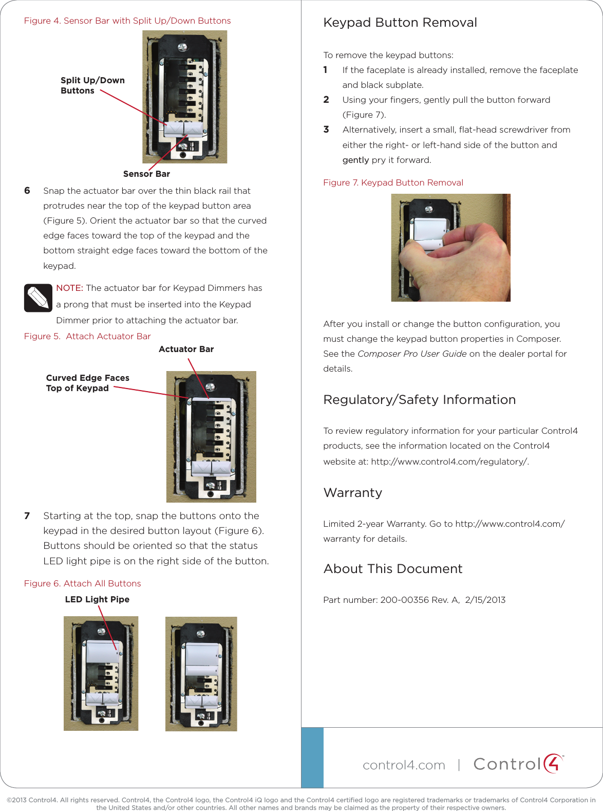 ™©2013 Control4. All rights reserved. Control4, the Control4 logo, the Control4 iQ logo and the Control4 certiﬁed logo are registered trademarks or trademarks of Control4 Corporation in the United States and/or other countries. All other names and brands may be claimed as the property of their respective owners.control4.com   | Figure 4. Sensor Bar with Split Up/Down Buttons6  Snap the actuator bar over the thin black rail that protrudes near the top of the keypad button area (Figure 5). Orient the actuator bar so that the curved edge faces toward the top of the keypad and the bottom straight edge faces toward the bottom of the keypad.NOTE: The actuator bar for Keypad Dimmers has a prong that must be inserted into the Keypad Dimmer prior to attaching the actuator bar.Figure 5.  Attach Actuator Bar7  Starting at the top, snap the buttons onto the keypad in the desired button layout (Figure 6). Buttons should be oriented so that the status LED light pipe is on the right side of the button.Figure 6. Attach All ButtonsKeypad Button RemovalTo remove the keypad buttons:1  If the faceplate is already installed, remove the faceplate and black subplate.2  Using your ﬁngers, gently pull the button forward (Figure 7).3  Alternatively, insert a small, ﬂat-head screwdriver from either the right- or left-hand side of the button and gently pry it forward.Figure 7. Keypad Button RemovalAfter you install or change the button conﬁguration, you must change the keypad button properties in Composer. See the Composer Pro User Guide on the dealer portal for details.Regulatory/Safety InformationTo review regulatory information for your particular Control4 products, see the information located on the Control4 website at: http://www.control4.com/regulatory/.WarrantyLimited 2-year Warranty. Go to http://www.control4.com/warranty for details.About This DocumentPart number: 200-00356 Rev. A,  2/15/2013Split  Up/Down   ButtonsSensor BarLED Light PipeActuator BarCurved Edge Faces Top of Keypad