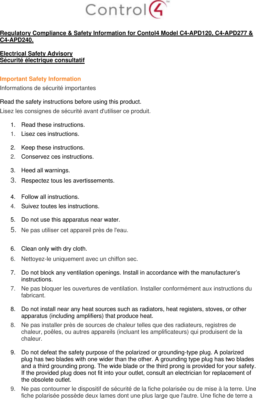   Regulatory Compliance &amp; Safety Information for Contol4 Model C4-APD120, C4-APD277 &amp; C4-APD240.  Electrical Safety Advisory Sécurité électrique consultatif  Important Safety Information Informations de sécurité importantes  Read the safety instructions before using this product.  Lisez les consignes de sécurité avant d&apos;utiliser ce produit.  1.  Read these instructions.  1.   Lisez ces instructions.  2.  Keep these instructions.  2.   Conservez ces instructions.  3.  Heed all warnings. 3.  Respectez tous les avertissements.   4.  Follow all instructions.  4.   Suivez toutes les instructions.  5.  Do not use this apparatus near water. 5.  Ne pas utiliser cet appareil près de l&apos;eau.   6.  Clean only with dry cloth.  6.   Nettoyez-le uniquement avec un chiffon sec.  7.  Do not block any ventilation openings. Install in accordance with the manufacturer’s instructions.  7.   Ne pas bloquer les ouvertures de ventilation. Installer conformément aux instructions du fabricant.  8.  Do not install near any heat sources such as radiators, heat registers, stoves, or other apparatus (including amplifiers) that produce heat. 8.   Ne pas installer près de sources de chaleur telles que des radiateurs, registres de chaleur, poêles, ou autres appareils (incluant les amplificateurs) qui produisent de la chaleur.  9.  Do not defeat the safety purpose of the polarized or grounding-type plug. A polarized plug has two blades with one wider than the other. A grounding type plug has two blades and a third grounding prong. The wide blade or the third prong is provided for your safety. If the provided plug does not fit into your outlet, consult an electrician for replacement of the obsolete outlet. 9.   Ne pas contourner le dispositif de sécurité de la fiche polarisée ou de mise à la terre. Une fiche polarisée possède deux lames dont une plus large que l&apos;autre. Une fiche de terre a 