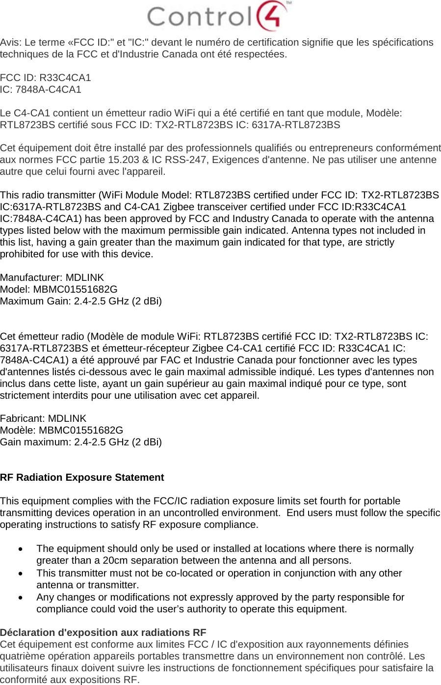  Avis: Le terme «FCC ID:&quot; et &quot;IC:&quot; devant le numéro de certification signifie que les spécifications techniques de la FCC et d&apos;Industrie Canada ont été respectées.   FCC ID: R33C4CA1 IC: 7848A-C4CA1  Le C4-CA1 contient un émetteur radio WiFi qui a été certifié en tant que module, Modèle: RTL8723BS certifié sous FCC ID: TX2-RTL8723BS IC: 6317A-RTL8723BS  Cet équipement doit être installé par des professionnels qualifiés ou entrepreneurs conformément aux normes FCC partie 15.203 &amp; IC RSS-247, Exigences d&apos;antenne. Ne pas utiliser une antenne autre que celui fourni avec l&apos;appareil.  This radio transmitter (WiFi Module Model: RTL8723BS certified under FCC ID: TX2-RTL8723BS IC:6317A-RTL8723BS and C4-CA1 Zigbee transceiver certified under FCC ID:R33C4CA1 IC:7848A-C4CA1) has been approved by FCC and Industry Canada to operate with the antenna types listed below with the maximum permissible gain indicated. Antenna types not included in this list, having a gain greater than the maximum gain indicated for that type, are strictly prohibited for use with this device.  Manufacturer: MDLINK  Model: MBMC01551682G  Maximum Gain: 2.4-2.5 GHz (2 dBi)    Cet émetteur radio (Modèle de module WiFi: RTL8723BS certifié FCC ID: TX2-RTL8723BS IC: 6317A-RTL8723BS et émetteur-récepteur Zigbee C4-CA1 certifié FCC ID: R33C4CA1 IC: 7848A-C4CA1) a été approuvé par FAC et Industrie Canada pour fonctionner avec les types d&apos;antennes listés ci-dessous avec le gain maximal admissible indiqué. Les types d&apos;antennes non inclus dans cette liste, ayant un gain supérieur au gain maximal indiqué pour ce type, sont strictement interdits pour une utilisation avec cet appareil.  Fabricant: MDLINK Modèle: MBMC01551682G Gain maximum: 2.4-2.5 GHz (2 dBi)   RF Radiation Exposure Statement  This equipment complies with the FCC/IC radiation exposure limits set fourth for portable transmitting devices operation in an uncontrolled environment.  End users must follow the specific operating instructions to satisfy RF exposure compliance.  • The equipment should only be used or installed at locations where there is normally greater than a 20cm separation between the antenna and all persons. • This transmitter must not be co-located or operation in conjunction with any other antenna or transmitter. • Any changes or modifications not expressly approved by the party responsible for compliance could void the user’s authority to operate this equipment.  Déclaration d&apos;exposition aux radiations RF Cet équipement est conforme aux limites FCC / IC d&apos;exposition aux rayonnements définies quatrième opération appareils portables transmettre dans un environnement non contrôlé. Les utilisateurs finaux doivent suivre les instructions de fonctionnement spécifiques pour satisfaire la conformité aux expositions RF.  