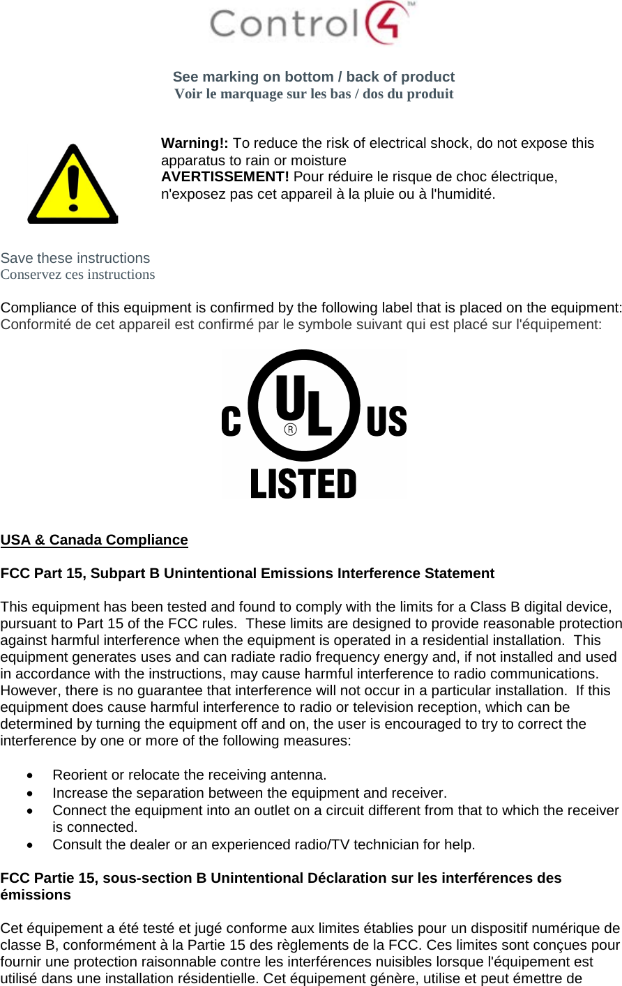   See marking on bottom / back of product Voir le marquage sur les bas / dos du produit    Warning!: To reduce the risk of electrical shock, do not expose this apparatus to rain or moisture AVERTISSEMENT! Pour réduire le risque de choc électrique, n&apos;exposez pas cet appareil à la pluie ou à l&apos;humidité.  Save these instructions Conservez ces instructions  Compliance of this equipment is confirmed by the following label that is placed on the equipment: Conformité de cet appareil est confirmé par le symbole suivant qui est placé sur l&apos;équipement:     USA &amp; Canada Compliance  FCC Part 15, Subpart B Unintentional Emissions Interference Statement  This equipment has been tested and found to comply with the limits for a Class B digital device, pursuant to Part 15 of the FCC rules.  These limits are designed to provide reasonable protection against harmful interference when the equipment is operated in a residential installation.  This equipment generates uses and can radiate radio frequency energy and, if not installed and used in accordance with the instructions, may cause harmful interference to radio communications.  However, there is no guarantee that interference will not occur in a particular installation.  If this equipment does cause harmful interference to radio or television reception, which can be determined by turning the equipment off and on, the user is encouraged to try to correct the interference by one or more of the following measures:  • Reorient or relocate the receiving antenna. • Increase the separation between the equipment and receiver. • Connect the equipment into an outlet on a circuit different from that to which the receiver is connected. • Consult the dealer or an experienced radio/TV technician for help.  FCC Partie 15, sous-section B Unintentional Déclaration sur les interférences des émissions  Cet équipement a été testé et jugé conforme aux limites établies pour un dispositif numérique de classe B, conformément à la Partie 15 des règlements de la FCC. Ces limites sont conçues pour fournir une protection raisonnable contre les interférences nuisibles lorsque l&apos;équipement est utilisé dans une installation résidentielle. Cet équipement génère, utilise et peut émettre de 