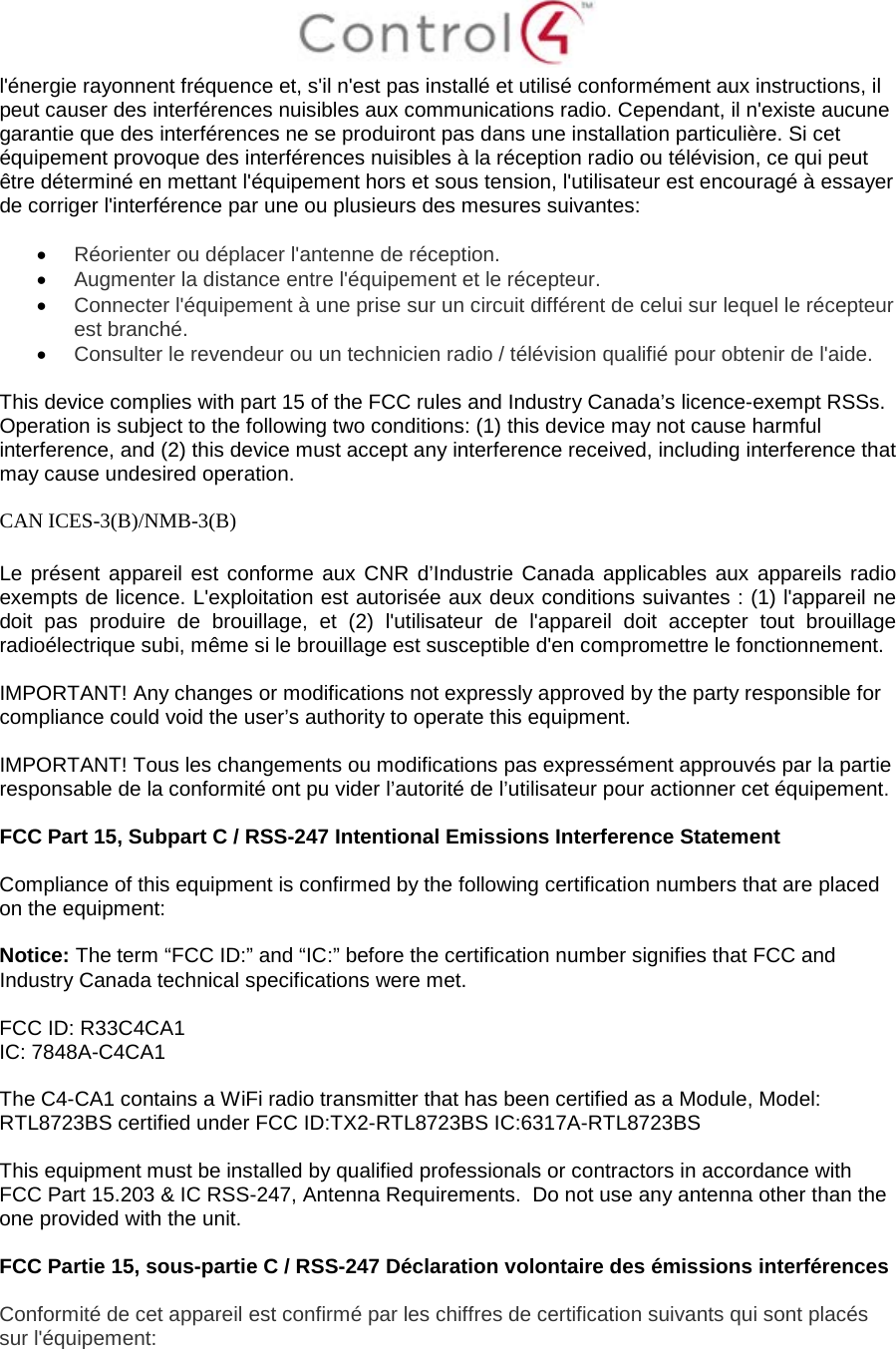  l&apos;énergie rayonnent fréquence et, s&apos;il n&apos;est pas installé et utilisé conformément aux instructions, il peut causer des interférences nuisibles aux communications radio. Cependant, il n&apos;existe aucune garantie que des interférences ne se produiront pas dans une installation particulière. Si cet équipement provoque des interférences nuisibles à la réception radio ou télévision, ce qui peut être déterminé en mettant l&apos;équipement hors et sous tension, l&apos;utilisateur est encouragé à essayer de corriger l&apos;interférence par une ou plusieurs des mesures suivantes:  • Réorienter ou déplacer l&apos;antenne de réception. • Augmenter la distance entre l&apos;équipement et le récepteur. • Connecter l&apos;équipement à une prise sur un circuit différent de celui sur lequel le récepteur est branché. • Consulter le revendeur ou un technicien radio / télévision qualifié pour obtenir de l&apos;aide.  This device complies with part 15 of the FCC rules and Industry Canada’s licence-exempt RSSs. Operation is subject to the following two conditions: (1) this device may not cause harmful interference, and (2) this device must accept any interference received, including interference that may cause undesired operation.  CAN ICES-3(B)/NMB-3(B)  Le présent appareil est conforme aux CNR d’Industrie Canada applicables aux appareils radio exempts de licence. L&apos;exploitation est autorisée aux deux conditions suivantes : (1) l&apos;appareil ne doit pas produire de brouillage, et (2) l&apos;utilisateur de l&apos;appareil doit accepter tout brouillage radioélectrique subi, même si le brouillage est susceptible d&apos;en compromettre le fonctionnement.  IMPORTANT! Any changes or modifications not expressly approved by the party responsible for compliance could void the user’s authority to operate this equipment.  IMPORTANT! Tous les changements ou modifications pas expressément approuvés par la partie responsable de la conformité ont pu vider l’autorité de l’utilisateur pour actionner cet équipement.  FCC Part 15, Subpart C / RSS-247 Intentional Emissions Interference Statement  Compliance of this equipment is confirmed by the following certification numbers that are placed on the equipment:  Notice: The term “FCC ID:” and “IC:” before the certification number signifies that FCC and Industry Canada technical specifications were met.    FCC ID: R33C4CA1 IC: 7848A-C4CA1  The C4-CA1 contains a WiFi radio transmitter that has been certified as a Module, Model: RTL8723BS certified under FCC ID:TX2-RTL8723BS IC:6317A-RTL8723BS  This equipment must be installed by qualified professionals or contractors in accordance with FCC Part 15.203 &amp; IC RSS-247, Antenna Requirements.  Do not use any antenna other than the one provided with the unit.  FCC Partie 15, sous-partie C / RSS-247 Déclaration volontaire des émissions interférences  Conformité de cet appareil est confirmé par les chiffres de certification suivants qui sont placés sur l&apos;équipement:  