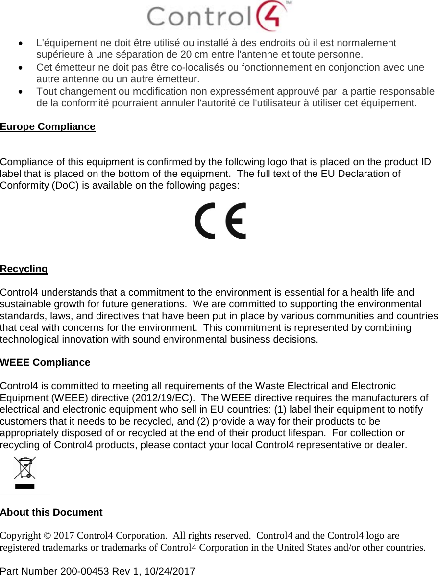  • L&apos;équipement ne doit être utilisé ou installé à des endroits où il est normalement supérieure à une séparation de 20 cm entre l&apos;antenne et toute personne. • Cet émetteur ne doit pas être co-localisés ou fonctionnement en conjonction avec une autre antenne ou un autre émetteur. • Tout changement ou modification non expressément approuvé par la partie responsable de la conformité pourraient annuler l&apos;autorité de l&apos;utilisateur à utiliser cet équipement.  Europe Compliance   Compliance of this equipment is confirmed by the following logo that is placed on the product ID label that is placed on the bottom of the equipment.  The full text of the EU Declaration of Conformity (DoC) is available on the following pages:     Recycling  Control4 understands that a commitment to the environment is essential for a health life and sustainable growth for future generations.  We are committed to supporting the environmental standards, laws, and directives that have been put in place by various communities and countries that deal with concerns for the environment.  This commitment is represented by combining technological innovation with sound environmental business decisions.  WEEE Compliance  Control4 is committed to meeting all requirements of the Waste Electrical and Electronic Equipment (WEEE) directive (2012/19/EC).  The WEEE directive requires the manufacturers of electrical and electronic equipment who sell in EU countries: (1) label their equipment to notify customers that it needs to be recycled, and (2) provide a way for their products to be appropriately disposed of or recycled at the end of their product lifespan.  For collection or recycling of Control4 products, please contact your local Control4 representative or dealer.   About this Document  Copyright © 2017 Control4 Corporation.  All rights reserved.  Control4 and the Control4 logo are registered trademarks or trademarks of Control4 Corporation in the United States and/or other countries.   Part Number 200-00453 Rev 1, 10/24/2017 