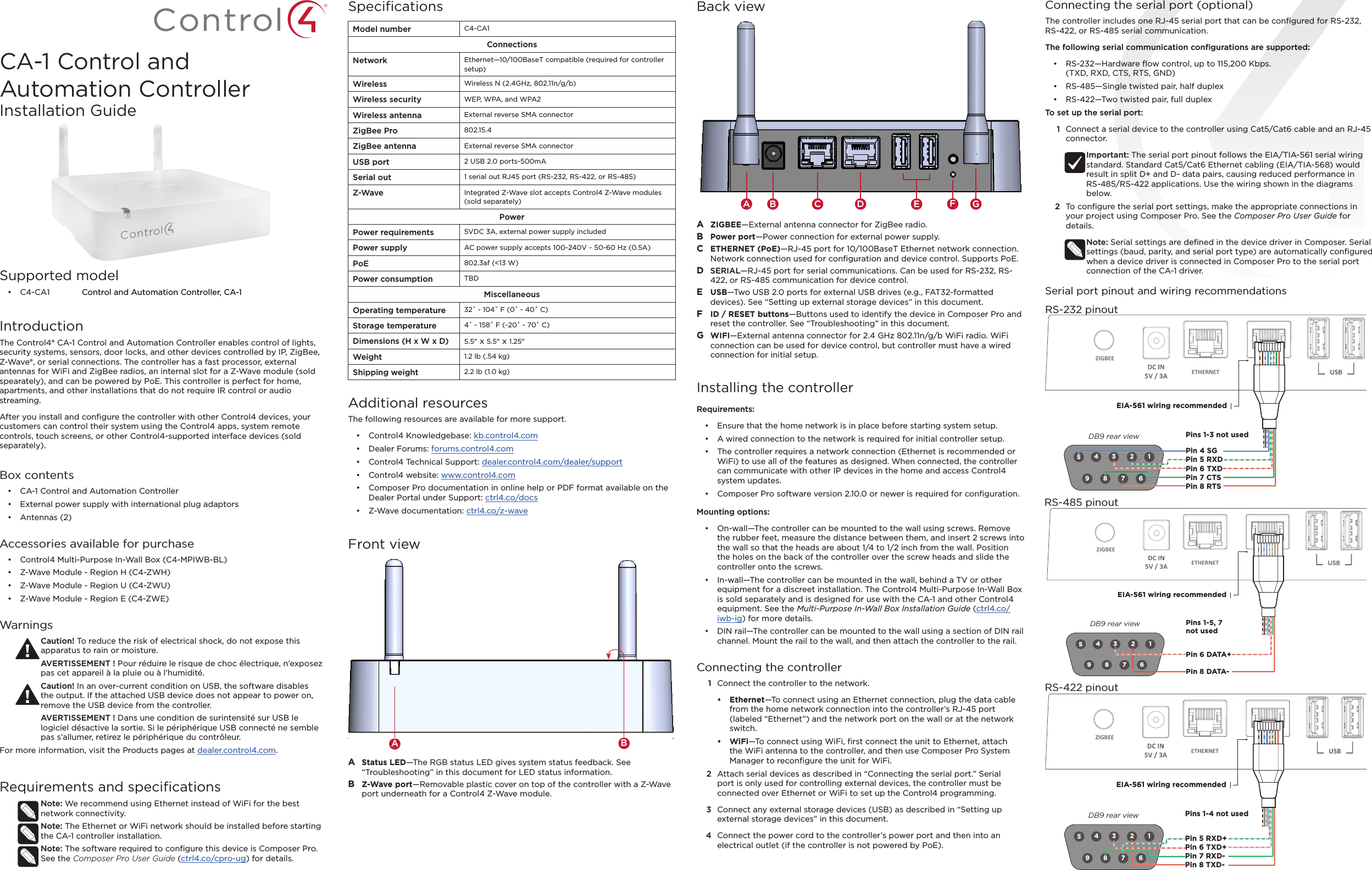Supported model•  C4-C A1  Control and Automation Controller, CA-1IntroductionThe Control4® CA-1 Control and Automation Controller enables control of lights, security systems, sensors, door locks, and other devices controlled by IP, ZigBee, Z-Wave®, or serial connections. The controller has a fast processor, external antennas for WiFi and ZigBee radios, an internal slot for a Z-Wave module (sold spearately), and can be powered by PoE. This controller is perfect for home, apartments, and other installations that do not require IR control or audio streaming.After you install and conﬁgure the controller with other Control4 devices, your customers can control their system using the Control4 apps, system remote controls, touch screens, or other Control4-supported interface devices (sold separately).Box contents•  CA-1 Control and Automation Controller•  External power supply with international plug adaptors•  Antennas (2)Accessories available for purchase•  Control4 Multi-Purpose In-Wall Box (C4-MPIWB-BL)•  Z-Wave Module - Region H (C4-ZWH)•  Z-Wave Module - Region U (C4-ZWU)•  Z-Wave Module - Region E (C4-ZWE)WarningsCaution! To reduce the risk of electrical shock, do not expose this apparatus to rain or moisture.AVERTISSEMENT ! Pour réduire le risque de choc électrique, n’exposez pas cet appareil à la pluie ou à l’humidité.Caution! In an over-current condition on USB, the software disables the output. If the attached USB device does not appear to power on, remove the USB device from the controller.AVERTISSEMENT ! Dans une condition de surintensité sur USB le logiciel désactive la sortie. Si le périphérique USB connecté ne semble pas s’allumer, retirez le périphérique du contrôleur. For more information, visit the Products pages at dealer.control4.com.Requirements and speciﬁcationsNote: We recommend using Ethernet instead of WiFi for the best network connectivity. Note: The Ethernet or WiFi network should be installed before starting the CA-1 controller installation. Note: The software required to conﬁgure this device is Composer Pro. See the Composer Pro User Guide (ctrl4.co/cpro-ug) for details.SpeciﬁcationsModel number C4-CA1ConnectionsNetwork Ethernet—10/100BaseT compatible (required for controller setup)Wireless Wireless N (2.4GHz, 802.11n/g/b)Wireless security WEP, WPA, and WPA2Wireless antenna External reverse SMA connectorZigBee Pro 802.15.4ZigBee antenna External reverse SMA connectorUSB port 2 USB 2.0 ports-500mASerial out 1 serial out RJ45 port (RS-232, RS-422, or RS-485)Z-Wave Integrated Z-Wave slot accepts Control4 Z-Wave modules (sold separately)PowerPower requirements 5VDC 3A, external power supply included Power supply AC power supply accepts 100-240V ~ 50-60 Hz (0.5A)PoE 802.3af (&lt;13 W)Power consumption TBDMiscellaneousOperating temperature 32˚ - 104˚ F (0˚ - 40˚ C)Storage temperature 4˚ - 158˚ F (-20˚ - 70˚ C)Dimensions (H x W x D) 5.5&quot; x 5.5&quot; x 1.25&quot;Weight 1.2 lb (.54 kg)Shipping weight 2.2 lb (1.0 kg)Additional resourcesThe following resources are available for more support.•  Control4 Knowledgebase: kb.control4.com •  Dealer Forums: forums.control4.com•  Control4 Technical Support: dealer.control4.com/dealer/support•  Control4 website: www.control4.com•  Composer Pro documentation in online help or PDF format available on the Dealer Portal under Support: ctrl4.co/docs•  Z-Wave documentation: ctrl4.co/z-waveFront viewA  Status LED—The RGB status LED gives system status feedback. See “Troubleshooting” in this document for LED status information.B  Z-Wave port—Removable plastic cover on top of the controller with a Z-Wave port underneath for a Control4 Z-Wave module.ABConnecting the serial port (optional)The controller includes one RJ-45 serial port that can be conﬁgured for RS-232, RS-422, or RS-485 serial communication. The following serial communication conﬁgurations are supported:•  RS-232—Hardware ﬂow control, up to 115,200 Kbps.  (TXD, RXD, CTS, RTS, GND)•  RS-485—Single twisted pair, half duplex •  RS-422—Two twisted pair, full duplexTo set up the serial port:1  Connect a serial device to the controller using Cat5/Cat6 cable and an RJ-45 connector. Important: The serial port pinout follows the EIA/TIA-561 serial wiring standard. Standard Cat5/Cat6 Ethernet cabling (EIA/TIA-568) would result in split D+ and D- data pairs, causing reduced performance in  RS-485/RS-422 applications. Use the wiring shown in the diagrams below.2  To conﬁgure the serial port settings, make the appropriate connections in your project using Composer Pro. See the Composer Pro User Guide for details.Note: Serial settings are deﬁned in the device driver in Composer. Serial settings (baud, parity, and serial port type) are automatically conﬁgured when a device driver is connected in Composer Pro to the serial port connection of the CA-1 driver.Serial port pinout and wiring recommendations9 8 7 612345ETHERNETZIGBEE WIFIPin 4 SGPin 5 RXDPin 6 TXDPin 7 CTSPin 8 RTS Pins 1-3 not usedEIA-561 wiring recommendedDB9 rear viewRS-232 pinoutBack viewA  ZIGBEE—External antenna connector for ZigBee radio. B  Power port—Power connection for external power supply.C  ETHERNET (PoE)—RJ-45 port for 10/100BaseT Ethernet network connection. Network connection used for conﬁguration and device control. Supports PoE.D  SERIAL—RJ-45 port for serial communications. Can be used for RS-232, RS-422, or RS-485 communication for device control.E  USB—Two USB 2.0 ports for external USB drives (e.g., FAT32-formatted devices). See “Setting up external storage devices” in this document.F  ID / RESET buttons—Buttons used to identify the device in Composer Pro and reset the controller. See “Troubleshooting” in this document.G  WIFI—External antenna connector for 2.4 GHz 802.11n/g/b WiFi radio. WiFi connection can be used for device control, but controller must have a wired connection for initial setup.Installing the controllerRequirements:•  Ensure that the home network is in place before starting system setup. •  A wired connection to the network is required for initial controller setup.•  The controller requires a network connection (Ethernet is recommended or WiFi) to use all of the features as designed. When connected, the controller can communicate with other IP devices in the home and access Control4 system updates.•  Composer Pro software version 2.10.0 or newer is required for conﬁguration.Mounting options:•  On-wall—The controller can be mounted to the wall using screws. Remove the rubber feet, measure the distance between them, and insert 2 screws into the wall so that the heads are about 1/4 to 1/2 inch from the wall. Position the holes on the back of the controller over the screw heads and slide the controller onto the screws.•  In-wall—The controller can be mounted in the wall, behind a TV or other equipment for a discreet installation. The Control4 Multi-Purpose In-Wall Box is sold separately and is designed for use with the CA-1 and other Control4 equipment. See the Multi-Purpose In-Wall Box Installation Guide (ctrl4.co/iwb-ig) for more details.•  DIN rail—The controller can be mounted to the wall using a section of DIN rail channel. Mount the rail to the wall, and then attach the controller to the rail.Connecting the controller1  Connect the controller to the network.•  Ethernet—To connect using an Ethernet connection, plug the data cable from the home network connection into the controller’s RJ-45 port (labeled “Ethernet”) and the network port on the wall or at the network switch. •  WiFi—To connect using WiFi, ﬁrst connect the unit to Ethernet, attach the WiFi antenna to the controller, and then use Composer Pro System Manager to reconﬁgure the unit for WiFi. 2  Attach serial devices as described in “Connecting the serial port.” Serial port is only used for controlling external devices, the controller must be connected over Ethernet or WiFi to set up the Control4 programming.3  Connect any external storage devices (USB) as described in “Setting up external storage devices” in this document.4  Connect the power cord to the controller’s power port and then into an electrical outlet (if the controller is not powered by PoE).BA C D EFGCA-1 Control and Automation ControllerInstallation GuideETHERNETZIGBEE WIFI9 8 7 612345  Pin 6 DATA+ Pin 8 DATA-Pins 1-5, 7not usedEIA-561 wiring recommendedDB9 rear viewRS-485 pinout9 8 7 612345ETHERNETZIGBEE WIFI Pin 5 RXD+Pin 6 TXD+Pin 7 RXD-Pin 8 TXD-Pins 1-4 not usedEIA-561 wiring recommendedDB9 rear viewRS-422 pinout