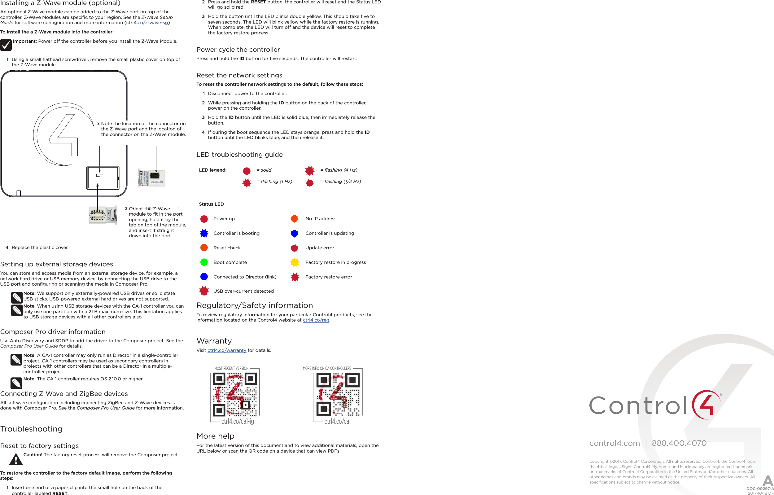 control4.com  |  888.400.4070Copyright ©2017, Control4 Corporation. All rights reserved. Control4, the Control4 logo, the 4-ball logo, 4Sight, Control4 My Home, and Mockupancy are registered trademarks or trademarks of Control4 Corporation in the United States and/or other countries. All other names and brands may be claimed as the property of their respective owners. All speciﬁcations subject to change without notice.Installing a Z-Wave module (optional)An optional Z-Wave module can be added to the Z-Wave port on top of the controller. Z-Wave Modules are speciﬁc to your region. See the Z-Wave Setup Guide for software conﬁguration and more information (ctrl4.co/z-wave-sg)To install the a Z-Wave module into the controller:Important: Power o the controller before you install the Z-Wave Module.1  Using a small ﬂathead screwdriver, remove the small plastic cover on top of the Z-Wave module. 4  Replace the plastic cover.Setting up external storage devicesYou can store and access media from an external storage device, for example, a network hard drive or USB memory device, by connecting the USB drive to the USB port and conﬁguring or scanning the media in Composer Pro.Note: We support only externally-powered USB drives or solid state USB sticks. USB-powered external hard drives are not supported. Note: When using USB storage devices with the CA-1 controller you can only use one partition with a 2TB maximum size. This limitation applies to USB storage devices with all other controllers also.Composer Pro driver informationUse Auto Discovery and SDDP to add the driver to the Composer project. See the Composer Pro User Guide for details.Note: A CA-1 controller may only run as Director in a single-controller project. CA-1 controllers may be used as secondary controllers in  projects with other controllers that can be a Director in a multiple-controller project.Note: The CA-1 controller requires OS 2.10.0 or higher.Connecting Z-Wave and ZigBee devicesAll software conﬁguration including connecting ZigBee and Z-Wave devices is done with Composer Pro. See the Composer Pro User Guide for more information.TroubleshootingReset to factory settingsCaution! The factory reset process will remove the Composer project.To restore the controller to the factory default image, perform the following steps:1  Insert one end of a paper clip into the small hole on the back of the controller labeled RESET.Note the location of the con-nector on the Z-Wave port and the location of the connector on the Z-Wave moduleOrient the Z-Wave module to ﬁt in the port opening, hold it by the tab on top of the module, and insert it straight down into the port.23Orient the Z-Wave module to ﬁt in the port opening, hold it by the tab on top of the module, and insert it straight down into the port.Note the location of the connector on the Z-Wave port and the location of the connector on the Z-Wave module.2  Press and hold the RESET button, the controller will reset and the Status LED will go solid red.3  Hold the button until the LED blinks double yellow. This should take ﬁve to seven seconds. The LED will blink yellow while the factory restore is running. When complete, the LED will turn o and the device will reset to complete the factory restore process.Power cycle the controllerPress and hold the ID button for ﬁve seconds. The controller will restart.Reset the network settingsTo reset the controller network settings to the default, follow these steps: 1  Disconnect power to the controller.2  While pressing and holding the ID button on the back of the controller, power on the controller.3  Hold the ID button until the LED is solid blue, then immediately release the button.4  If during the boot sequence the LED stays orange, press and hold the ID button until the LED blinks blue, and then release it.LED troubleshooting guideLED legend: = solid = ﬂashing (4 Hz)= ﬂashing (1 Hz)  = ﬂashing (1/2 Hz)Status LEDPower up No IP addressController is booting Controller is updatingReset check Update errorBoot complete Factory restore in progressConnected to Director (link) Factory restore errorUSB over-current detectedRegulatory/Safety informationTo review regulatory information for your particular Control4 products, see the information located on the Control4 website at ctrl4.co/reg.WarrantyVisit ctrl4.co/warranty for details.More helpFor the latest version of this document and to view additional materials, open the URL below or scan the QR code on a device that can view PDFs.DOC-00297-A  2017-10-18 DHAMOST RECENT VERSIONctrl4.co/ca1-igMORE INFO ON CA CONTROLLERSctrl4.co/ca